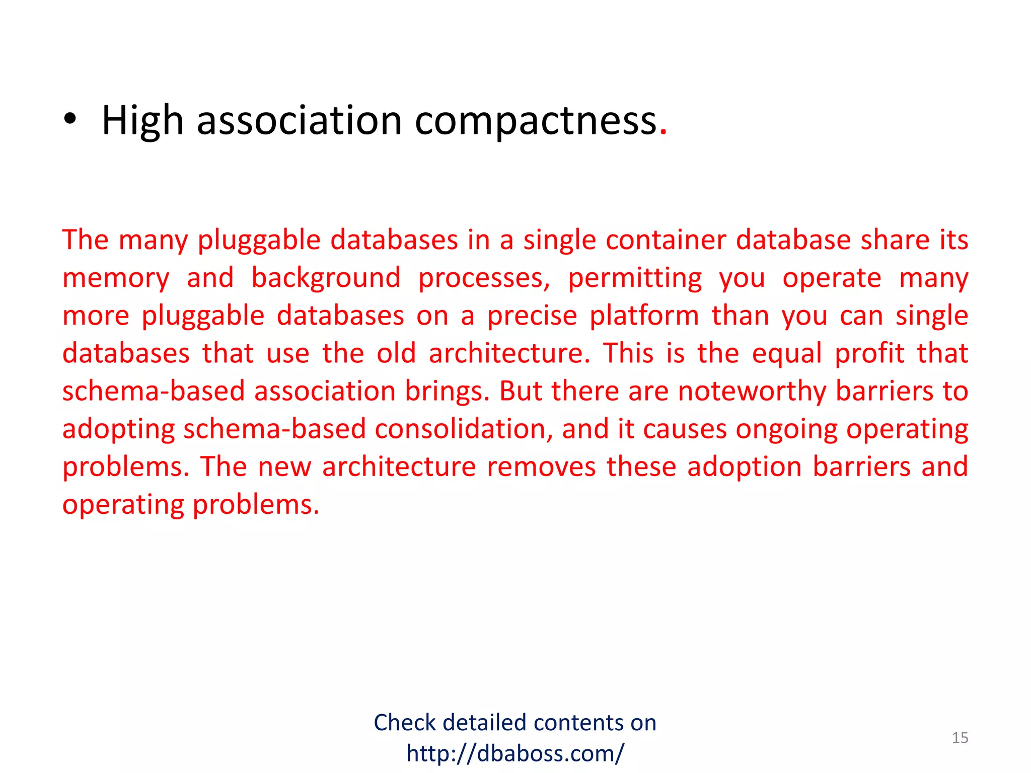 • High association compactness.
The many pluggable databases in a single container database share its
memory and background processes, permitting you operate many
more pluggable databases on a precise platform than you can single
databases that use the old architecture. This is the equal profit that
schema-based association brings. But there are noteworthy barriers to
adopting schema-based consolidation, and it causes ongoing operating
problems. The new architecture removes these adoption barriers and
operating problems.
Check detailed contents on
http://dbaboss.com/
15
 