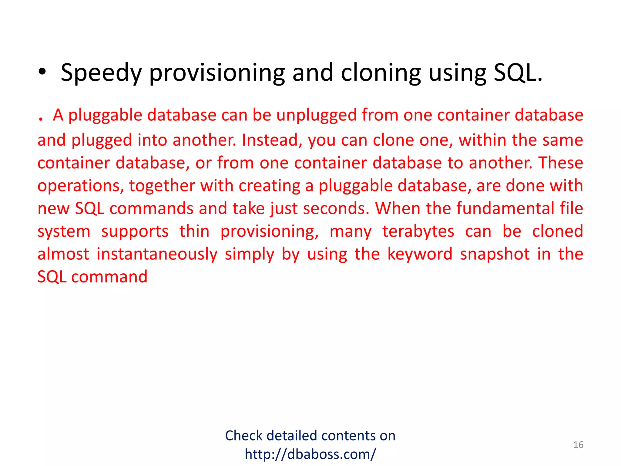 • Speedy provisioning and cloning using SQL.
. A pluggable database can be unplugged from one container database
and plugged into another. Instead, you can clone one, within the same
container database, or from one container database to another. These
operations, together with creating a pluggable database, are done with
new SQL commands and take just seconds. When the fundamental file
system supports thin provisioning, many terabytes can be cloned
almost instantaneously simply by using the keyword snapshot in the
SQL command
Check detailed contents on
http://dbaboss.com/
16
 