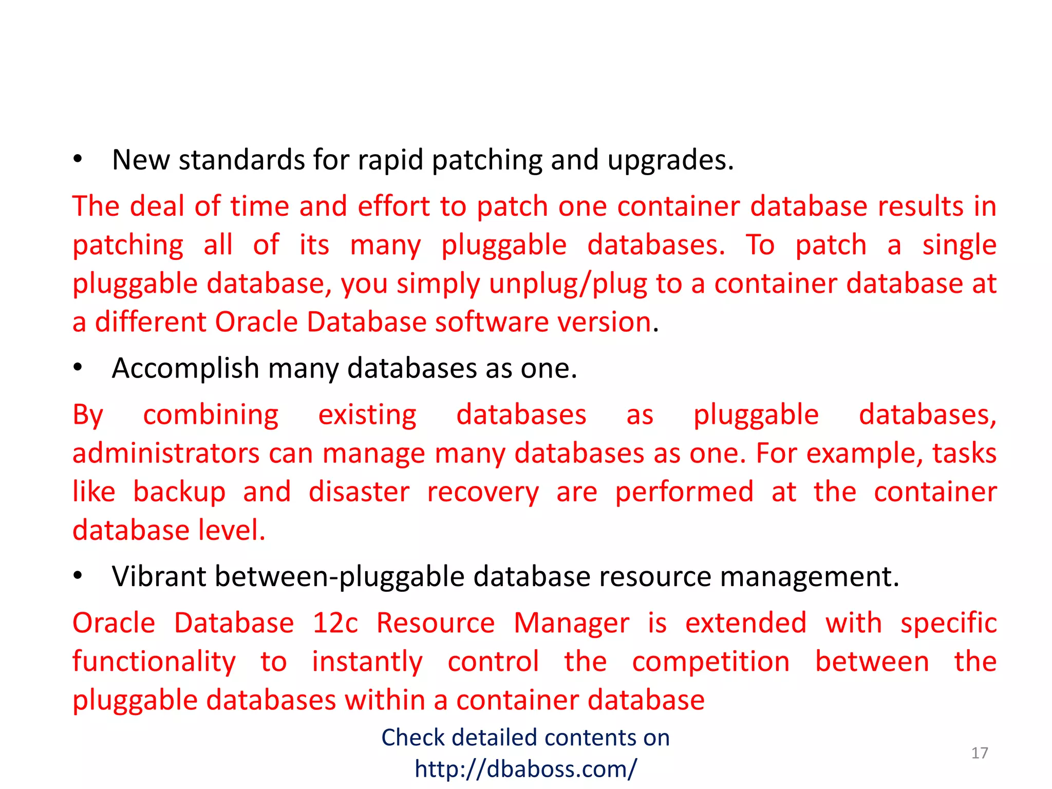 • New standards for rapid patching and upgrades.
The deal of time and effort to patch one container database results in
patching all of its many pluggable databases. To patch a single
pluggable database, you simply unplug/plug to a container database at
a different Oracle Database software version.
• Accomplish many databases as one.
By combining existing databases as pluggable databases,
administrators can manage many databases as one. For example, tasks
like backup and disaster recovery are performed at the container
database level.
• Vibrant between-pluggable database resource management.
Oracle Database 12c Resource Manager is extended with specific
functionality to instantly control the competition between the
pluggable databases within a container database
Check detailed contents on
http://dbaboss.com/
17
 