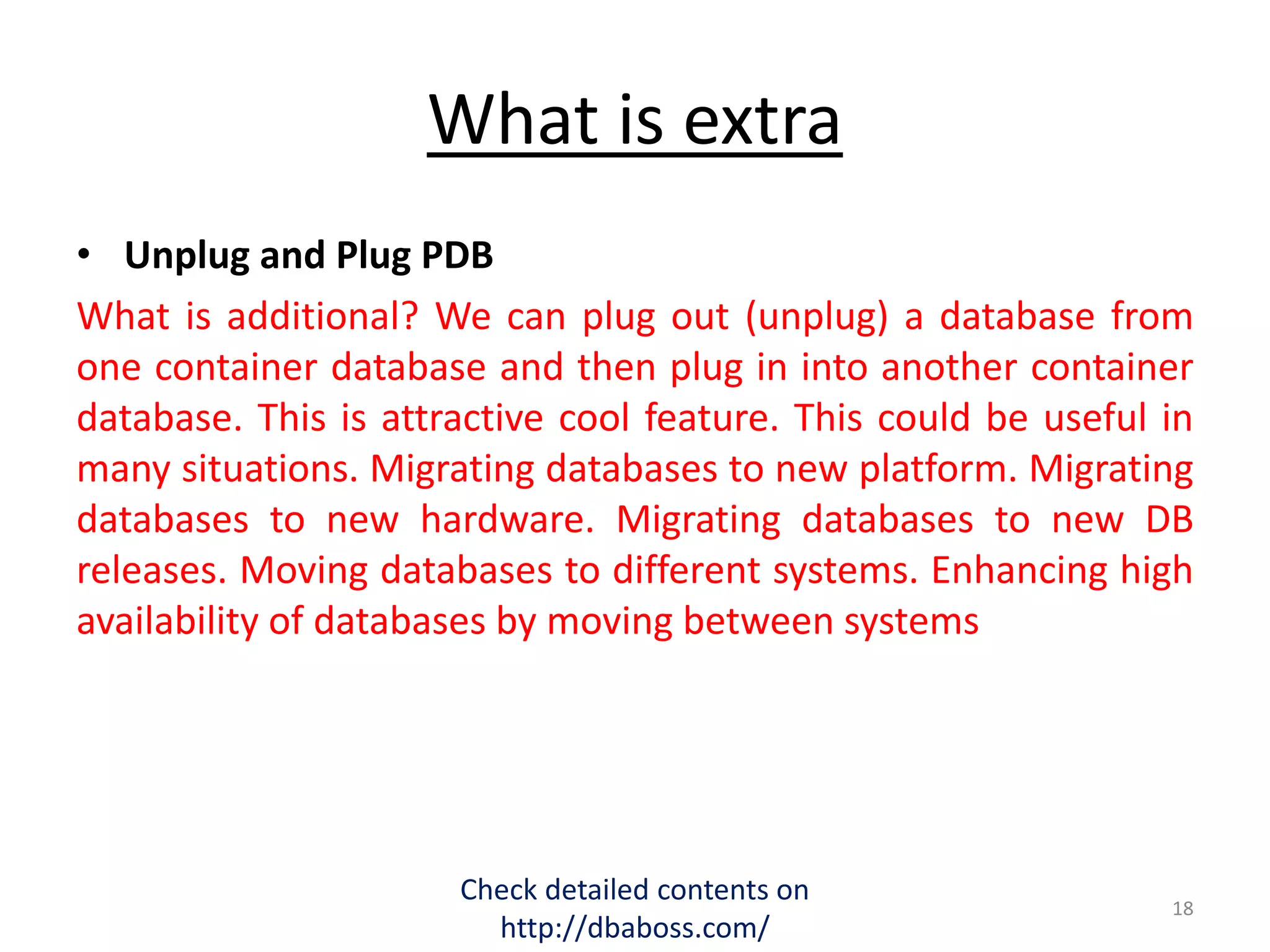 What is extra
• Unplug and Plug PDB
What is additional? We can plug out (unplug) a database from
one container database and then plug in into another container
database. This is attractive cool feature. This could be useful in
many situations. Migrating databases to new platform. Migrating
databases to new hardware. Migrating databases to new DB
releases. Moving databases to different systems. Enhancing high
availability of databases by moving between systems
Check detailed contents on
http://dbaboss.com/
18
 