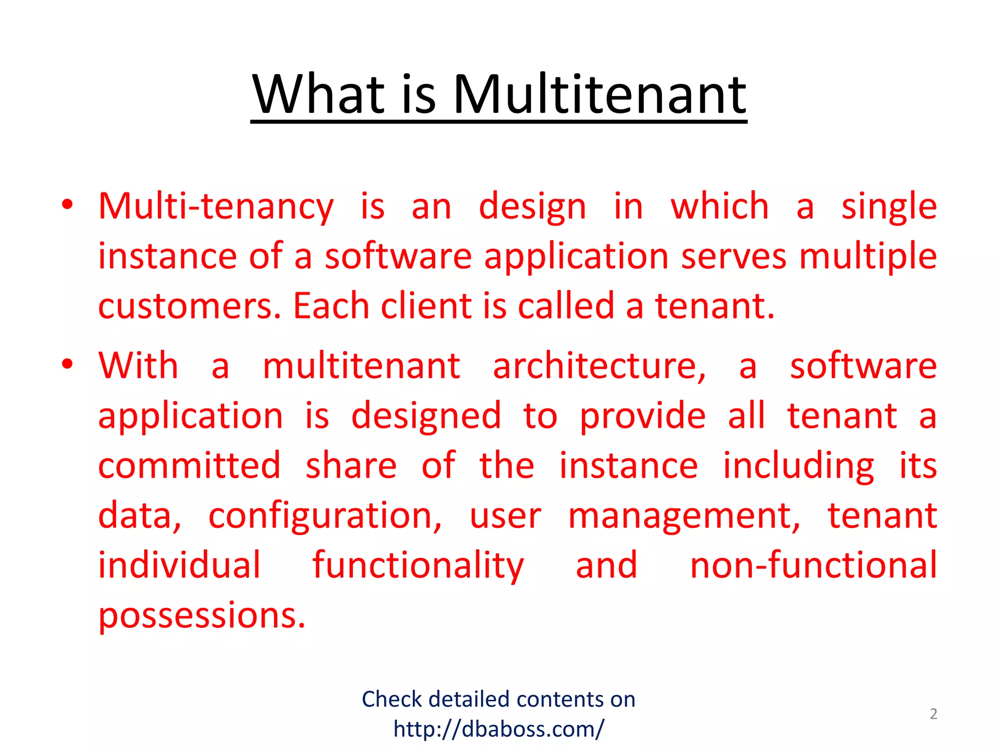 What is Multitenant
• Multi-tenancy is an design in which a single
instance of a software application serves multiple
customers. Each client is called a tenant.
• With a multitenant architecture, a software
application is designed to provide all tenant a
committed share of the instance including its
data, configuration, user management, tenant
individual functionality and non-functional
possessions.
Check detailed contents on
http://dbaboss.com/
2
 