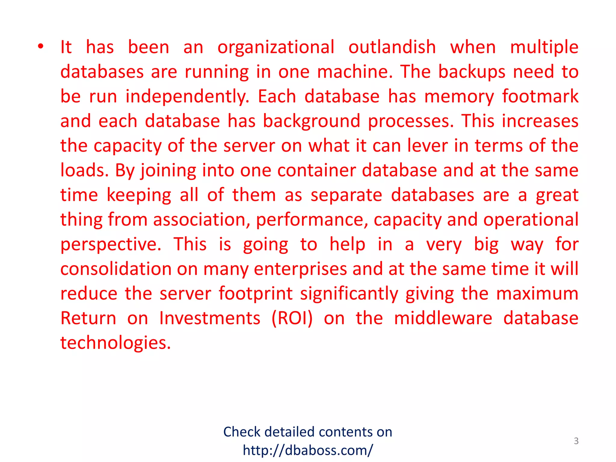 • It has been an organizational outlandish when multiple
databases are running in one machine. The backups need to
be run independently. Each database has memory footmark
and each database has background processes. This increases
the capacity of the server on what it can lever in terms of the
loads. By joining into one container database and at the same
time keeping all of them as separate databases are a great
thing from association, performance, capacity and operational
perspective. This is going to help in a very big way for
consolidation on many enterprises and at the same time it will
reduce the server footprint significantly giving the maximum
Return on Investments (ROI) on the middleware database
technologies.
Check detailed contents on
http://dbaboss.com/
3
 