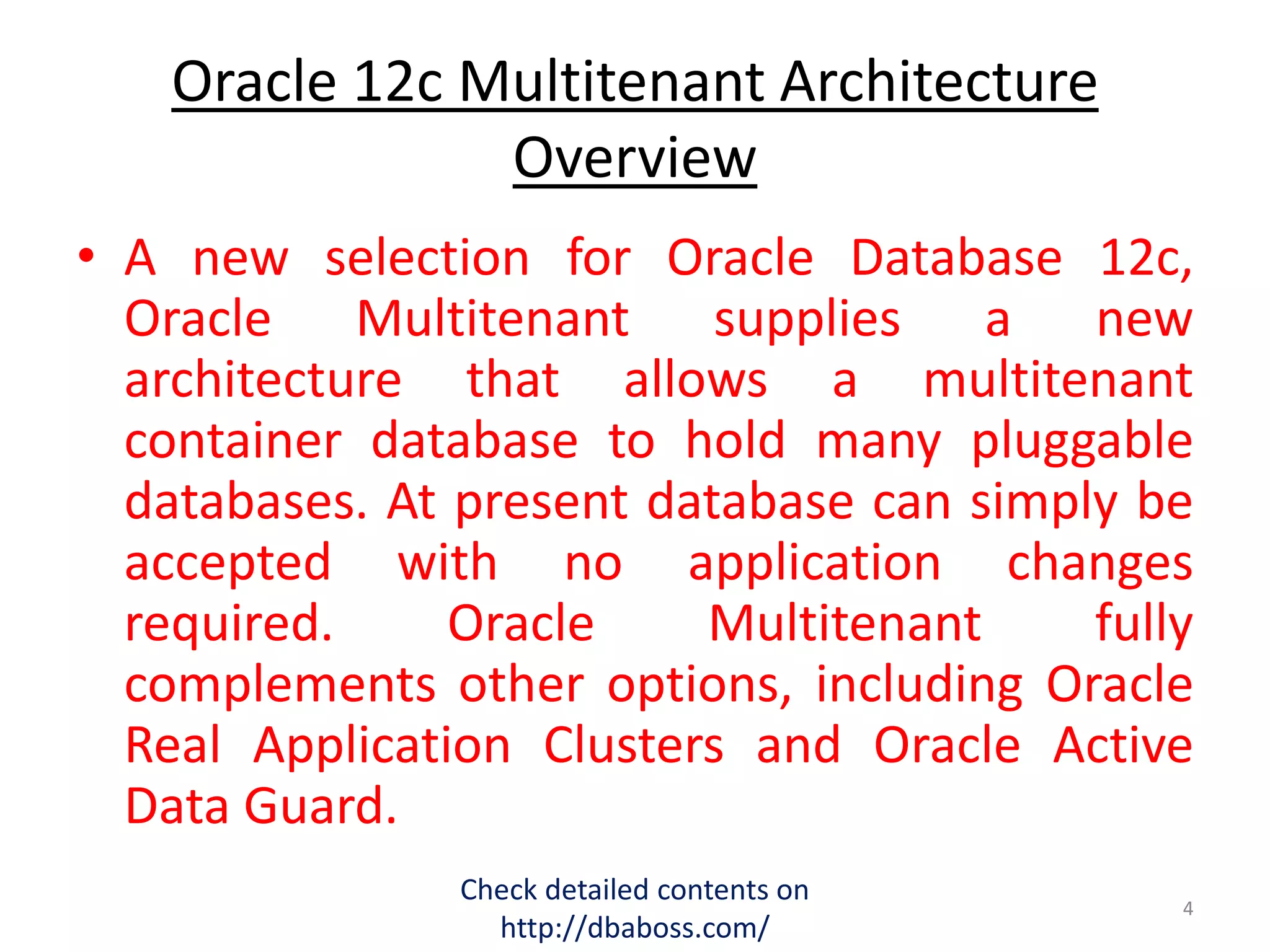 Oracle 12c Multitenant Architecture
Overview
• A new selection for Oracle Database 12c,
Oracle Multitenant supplies a new
architecture that allows a multitenant
container database to hold many pluggable
databases. At present database can simply be
accepted with no application changes
required. Oracle Multitenant fully
complements other options, including Oracle
Real Application Clusters and Oracle Active
Data Guard.
Check detailed contents on
http://dbaboss.com/
4
 