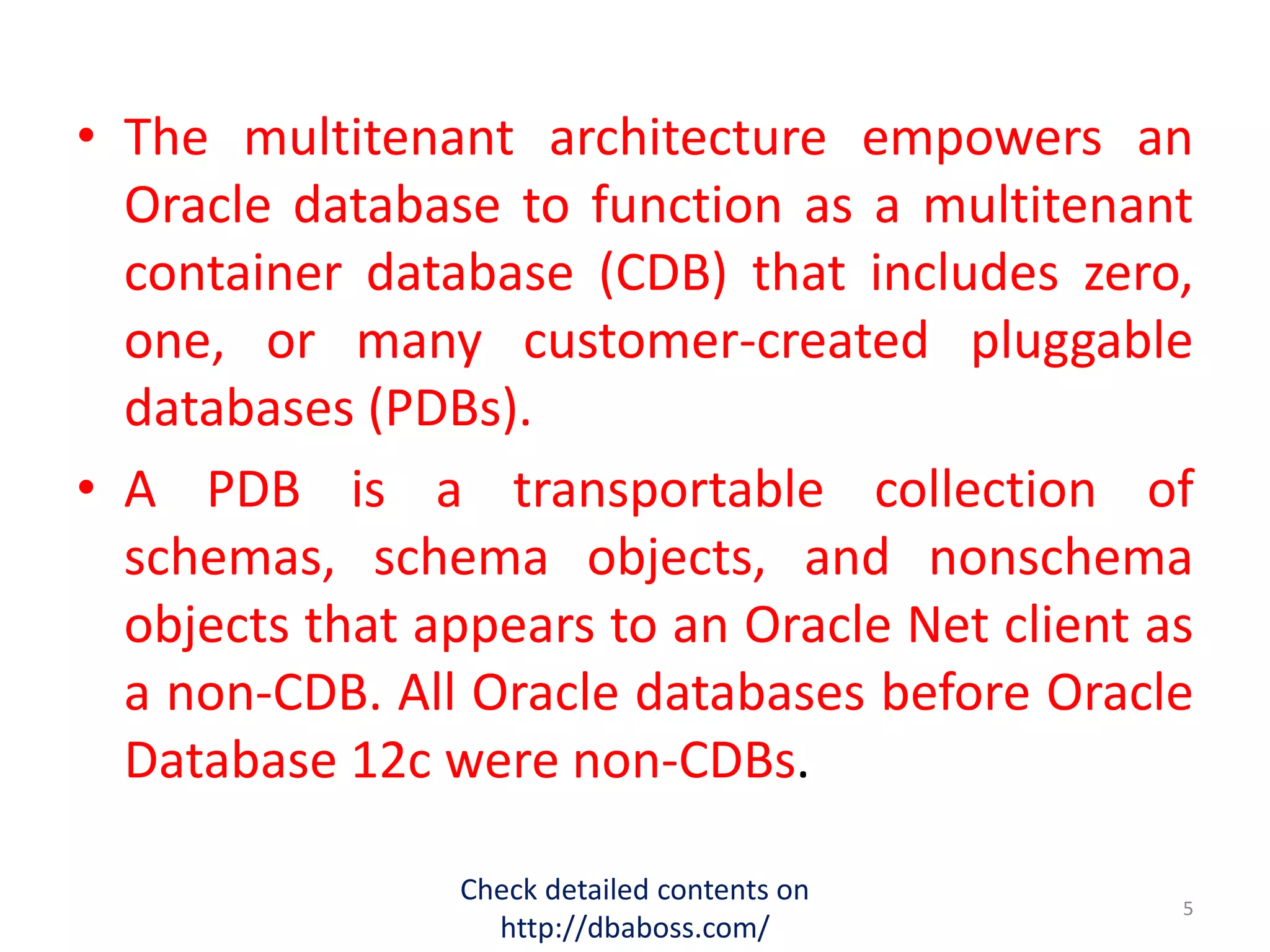 • The multitenant architecture empowers an
Oracle database to function as a multitenant
container database (CDB) that includes zero,
one, or many customer-created pluggable
databases (PDBs).
• A PDB is a transportable collection of
schemas, schema objects, and nonschema
objects that appears to an Oracle Net client as
a non-CDB. All Oracle databases before Oracle
Database 12c were non-CDBs.
Check detailed contents on
http://dbaboss.com/
5
 