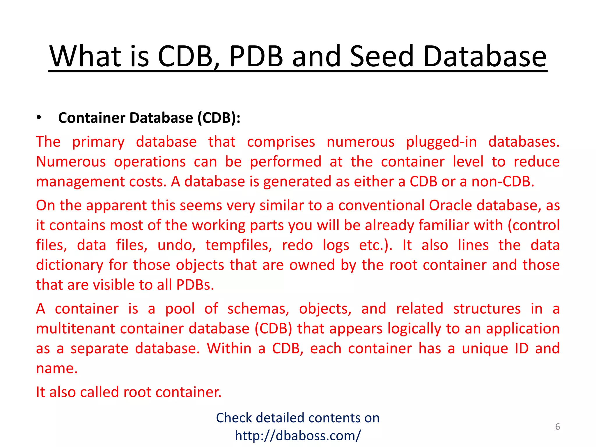 What is CDB, PDB and Seed Database
• Container Database (CDB):
The primary database that comprises numerous plugged-in databases.
Numerous operations can be performed at the container level to reduce
management costs. A database is generated as either a CDB or a non-CDB.
On the apparent this seems very similar to a conventional Oracle database, as
it contains most of the working parts you will be already familiar with (control
files, data files, undo, tempfiles, redo logs etc.). It also lines the data
dictionary for those objects that are owned by the root container and those
that are visible to all PDBs.
A container is a pool of schemas, objects, and related structures in a
multitenant container database (CDB) that appears logically to an application
as a separate database. Within a CDB, each container has a unique ID and
name.
It also called root container.
Check detailed contents on
http://dbaboss.com/
6
 