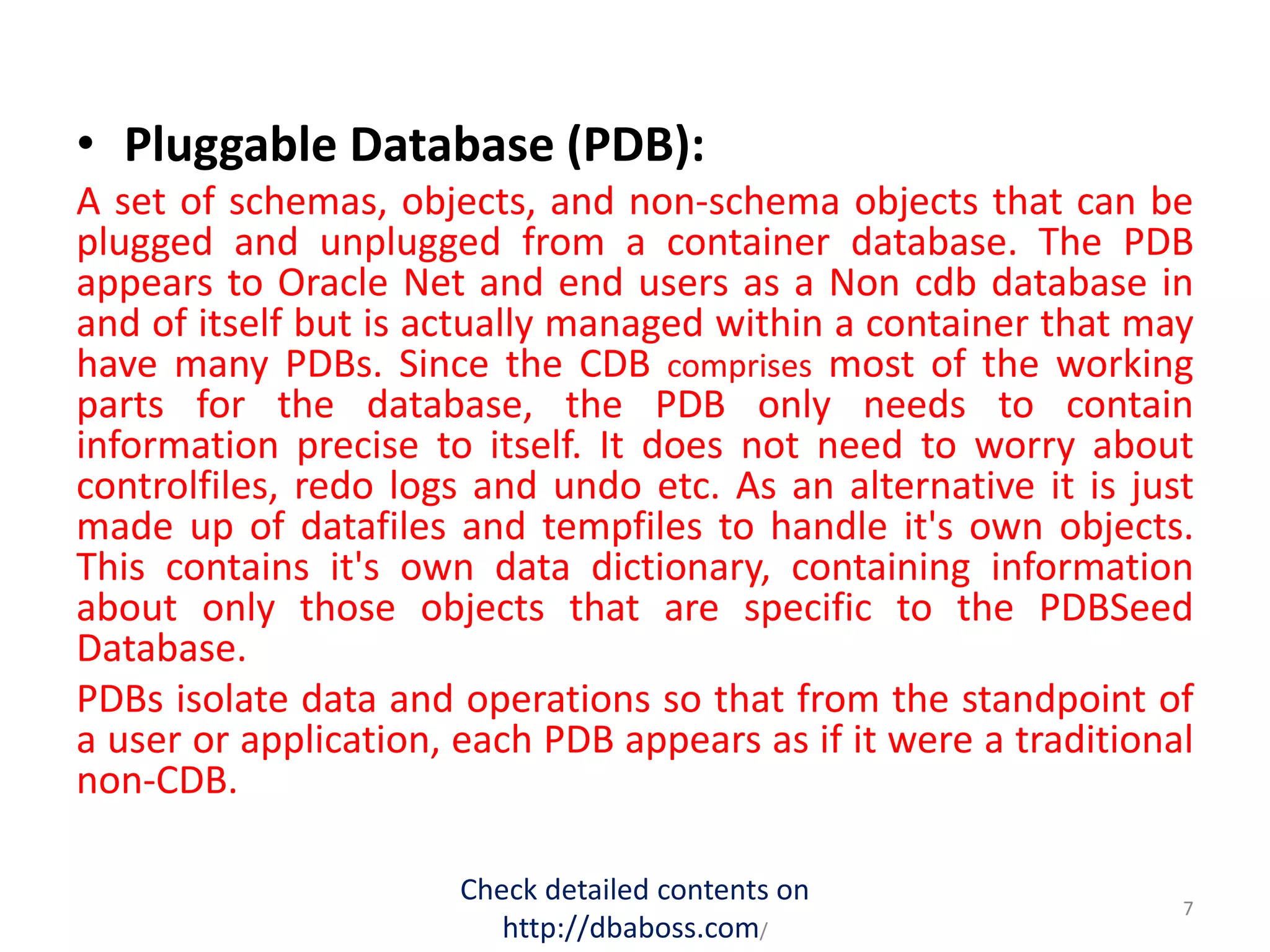 • Pluggable Database (PDB):
A set of schemas, objects, and non-schema objects that can be
plugged and unplugged from a container database. The PDB
appears to Oracle Net and end users as a Non cdb database in
and of itself but is actually managed within a container that may
have many PDBs. Since the CDB comprises most of the working
parts for the database, the PDB only needs to contain
information precise to itself. It does not need to worry about
controlfiles, redo logs and undo etc. As an alternative it is just
made up of datafiles and tempfiles to handle it's own objects.
This contains it's own data dictionary, containing information
about only those objects that are specific to the PDBSeed
Database.
PDBs isolate data and operations so that from the standpoint of
a user or application, each PDB appears as if it were a traditional
non-CDB.
Check detailed contents on
http://dbaboss.com/
7
 