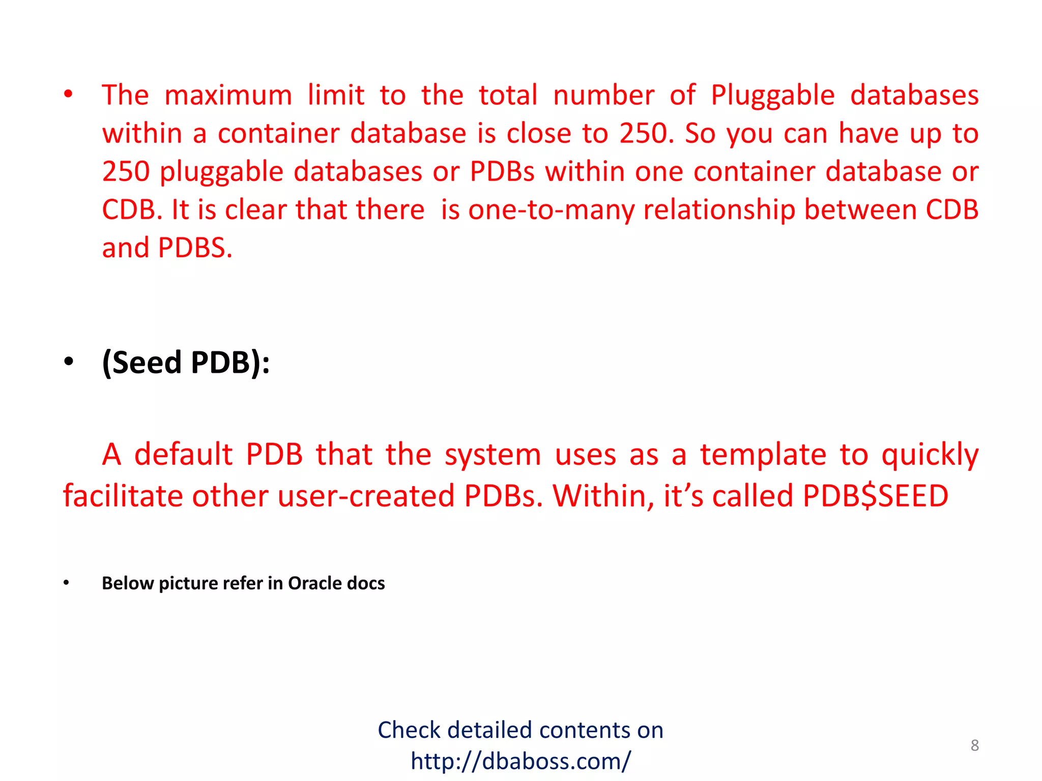 • The maximum limit to the total number of Pluggable databases
within a container database is close to 250. So you can have up to
250 pluggable databases or PDBs within one container database or
CDB. It is clear that there is one-to-many relationship between CDB
and PDBS.
• (Seed PDB):
A default PDB that the system uses as a template to quickly
facilitate other user-created PDBs. Within, it’s called PDB$SEED
• Below picture refer in Oracle docs
Check detailed contents on
http://dbaboss.com/
8
 
