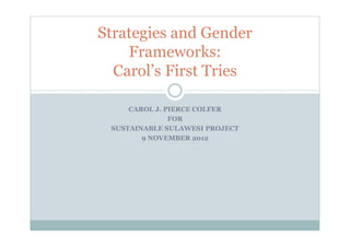 Strategies and Gender
    Frameworks:
  Carol’s First Tries

     CAROL J. PIERCE COLFER
               FOR
 SUSTAINABLE SULAWESI PROJECT
        9 NOVEMBER 2012
 