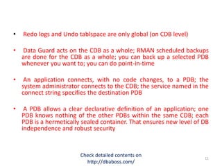 • Redo logs and Undo tablspace are only global (on CDB level)
• Data Guard acts on the CDB as a whole; RMAN scheduled backups
are done for the CDB as a whole; you can back up a selected PDB
whenever you want to; you can do point-in-time
• An application connects, with no code changes, to a PDB; the
system administrator connects to the CDB; the service named in the
connect string specifies the destination PDB
• A PDB allows a clear declarative definition of an application; one
PDB knows nothing of the other PDBs within the same CDB; each
PDB is a hermetically sealed container. That ensures new level of DB
independence and robust security
Check detailed contents on
http://dbaboss.com/
11
 