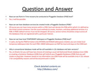 Question and Answer
• Now can we Point-In-Time recovery be conducted at Pluggable Database (PDB) level?
• Yes, it will be possible.
• Now can we have database services be created inside a Pluggable Database (PDB)?
• Of course you can have many services within a PDB. Each will denote the PDB within which it is defined as
the initial current container. Use the usual methods to create, maintain, and drop additional services in a
PDB. A PDB’s default service must not be dropped. Of course, service names should be unique across all
the databases that are registered with a particular listener.
• Now can we have local TEMPORARY tablespace at Pluggable Database (PDB) level?
• In spite, during the PDB formation only SYSTEM and SYSAUX tablespaces created, you can create local
temporary tablespace later for each PDB. UNDO tablespace can NOT be local and stays on the CDB level.
• Why is conventional database mode will be still available in 12c database and later versions?
• Yes, on Oracle 12c you will have two choices of creating a usual old-fashioned Oracle database (non-CDB)
or creating a Container Database (CDB) that will hold all your Pluggable Databases (PDB) that you will
create or plug later. However, based on my information non-CDB mode will be available only in 12c release
1 for compatibility reasons and will be discontinued in 12cR2.
Check detailed contents on
http://dbaboss.com/
12
 