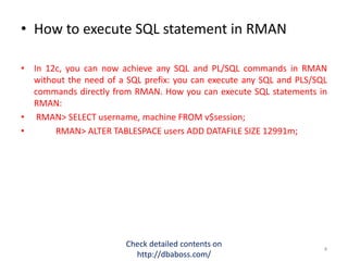 • How to execute SQL statement in RMAN
• In 12c, you can now achieve any SQL and PL/SQL commands in RMAN
without the need of a SQL prefix: you can execute any SQL and PLS/SQL
commands directly from RMAN. How you can execute SQL statements in
RMAN:
• RMAN> SELECT username, machine FROM v$session;
• RMAN> ALTER TABLESPACE users ADD DATAFILE SIZE 12991m;
Check detailed contents on
http://dbaboss.com/
4
 