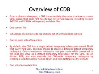 Overview of CDB
• From a physical viewpoint, a CDB has essentially the same structure as a non-
CDB, except that each PDB has its own set of tablespaces (including its own
SYSTEM and SYSAUX tablespaces) and data files.
• One control file
• A CDB has one online redo log and one set of archived redo log files.
• One or more sets of temp files
• By default, the CDB has a single default temporary tablespace named TEMP
that every PDB uses. You may choose to create a different default temporary
tablespace. Only a temporary tablespace that you create while connected to
the root can serve as a default temporary tablespace for the CDB. For an
distinct PDB, you may override the CDB-wide temporary tablespace by
creating a local temporary named TEMP, and then setting it as the default.
• One set of undo data files
Check detailed contents on
http://dbaboss.com/
8
 