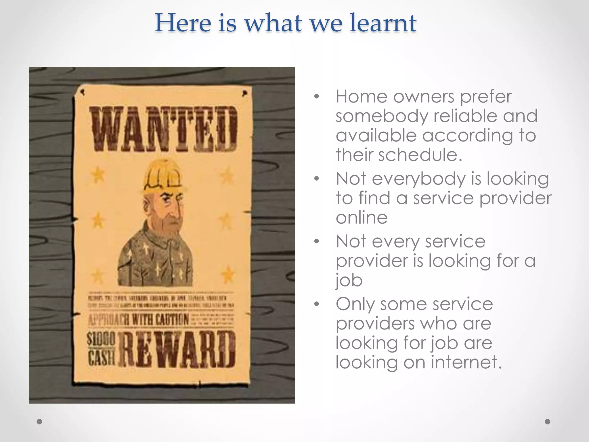 Here is what we learnt 
• Home owners prefer 
somebody reliable and 
available according to 
their schedule. 
• Not everybody is looking 
to find a service provider 
online 
• Not every service 
provider is looking for a 
job 
• Only some service 
providers who are 
looking for job are 
looking on internet. 
 