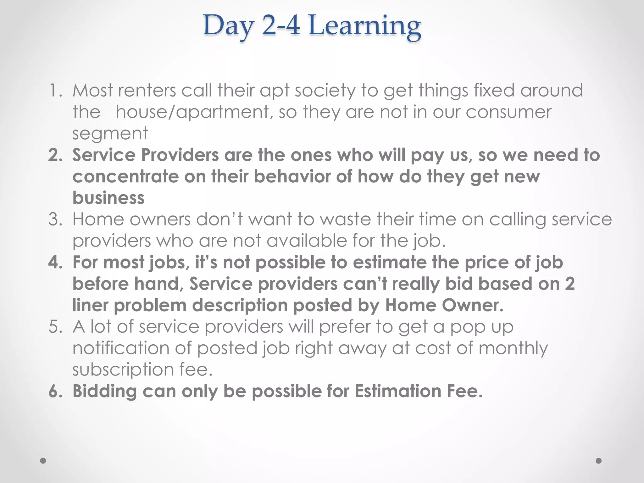 Day 2-4 Learning 
1. Most renters call their apt society to get things fixed around 
the house/apartment, so they are not in our consumer 
segment 
2. Service Providers are the ones who will pay us, so we need to 
concentrate on their behavior of how do they get new 
business 
3. Home owners don’t want to waste their time on calling service 
providers who are not available for the job. 
4. For most jobs, it’s not possible to estimate the price of job 
before hand, Service providers can’t really bid based on 2 
liner problem description posted by Home Owner. 
5. A lot of service providers will prefer to get a pop up 
notification of posted job right away at cost of monthly 
subscription fee. 
6. Bidding can only be possible for Estimation Fee. 
 