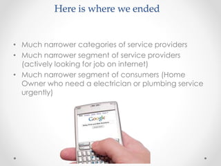 Here is where we ended 
• Much narrower categories of service providers 
• Much narrower segment of service providers 
(actively looking for job on internet) 
• Much narrower segment of consumers (Home 
Owner who need a electrician or plumbing service 
urgently) 
 
