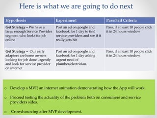Here is what we are going to do next 
Hypothesis Experiment Pass/Fail Criteria 
Get Strategy – We have a 
Post an ad on google and 
large enough Service Provider 
facebook for 1 day to find 
segment who looks for job 
service providers and see if it 
online 
really gets hit 
Pass, if at least 10 people click 
it in 24 hours window 
Get Strategy – Our early 
adapters are home owners 
looking for job done urgently 
and look for service provider 
on internet. 
Post an ad on google and 
facebook for 1 day asking 
urgent need of 
plumber/electrician. 
Pass, if at least 10 people click 
it in 24 hours window 
o Develop a MVP, an internet animation demonstrating how the App will work. 
o Proceed testing the actuality of the problem both on consumers and service 
providers sides. 
o Crowdsourcing after MVP development. 
 
