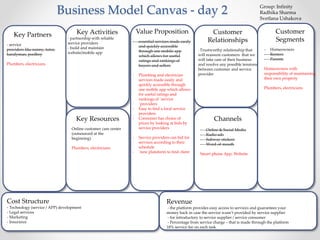 Business Model Canvas - day 2 
Key Partners 
- service 
providers like nanny, tutor, 
handyman, poolboy 
Plumbers, electricians 
Key Activities 
- partnership with reliable 
service providers 
- build and maintain 
website/mobile app 
Key Resources 
Online customer care center 
(outsourced at the 
beginning) 
Plumbers, electricians 
Value Proposition 
- essential services made easily 
and quickly accessible 
through one mobile app 
which allows for useful 
ratings and rankings of 
buyers and sellers 
- Plumbing and electrician 
services made easily and 
quickly accessible through 
one mobile app which allows 
for useful ratings and 
rankings of `service 
`providers 
- Easy to find a local service 
providers 
- Consumer has choice of 
prices by looking at bids by 
service providers 
- Service providers can bid for 
services according to their 
schedule 
- `new platoform to find client 
Customer 
Relationships 
- Trustworthy relationship that 
will reassure customers that we 
will take care of their business 
and resolve any possible tensions 
between customer and service 
provider 
Channels 
- Online & Social Media 
- Radio ads 
- Subway stickers 
- Word-of-mouth 
Smart phone App, Website 
Customer 
Segments 
- Homeowners 
- Renters 
- Parents 
Homeowners with 
responsibility of maintaining 
their own property 
Plumbers, electricians 
Revenue 
- the platform provides easy access to services and guarantees your 
money back in case the service wasn’t provided by service supplier 
- for introductory to service supplier / service consumer 
- Percentage from service charge – that is made through the platform 
18% service fee on each task 
Cost Structure 
- Technology (service / APP) development 
- Legal services 
- Marketing 
- Insurance 
Group: Infinity 
Radhika Sharma 
Svetlana Ushakova 
 