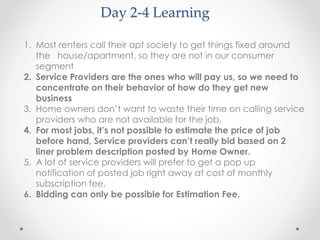 Day 2-4 Learning 
1. Most renters call their apt society to get things fixed around 
the house/apartment, so they are not in our consumer 
segment 
2. Service Providers are the ones who will pay us, so we need to 
concentrate on their behavior of how do they get new 
business 
3. Home owners don’t want to waste their time on calling service 
providers who are not available for the job. 
4. For most jobs, it’s not possible to estimate the price of job 
before hand, Service providers can’t really bid based on 2 
liner problem description posted by Home Owner. 
5. A lot of service providers will prefer to get a pop up 
notification of posted job right away at cost of monthly 
subscription fee. 
6. Bidding can only be possible for Estimation Fee. 
 
