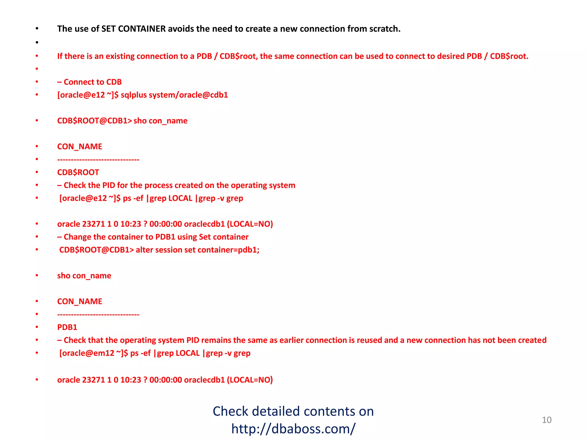 • The use of SET CONTAINER avoids the need to create a new connection from scratch.
•
• If there is an existing connection to a PDB / CDB$root, the same connection can be used to connect to desired PDB / CDB$root.
•
• – Connect to CDB
• [oracle@e12 ~]$ sqlplus system/oracle@cdb1
• CDB$ROOT@CDB1> sho con_name
• CON_NAME
• ------------------------------
• CDB$ROOT
• – Check the PID for the process created on the operating system
• [oracle@e12 ~]$ ps -ef |grep LOCAL |grep -v grep
• oracle 23271 1 0 10:23 ? 00:00:00 oraclecdb1 (LOCAL=NO)
• – Change the container to PDB1 using Set container
• CDB$ROOT@CDB1> alter session set container=pdb1;
• sho con_name
• CON_NAME
• ------------------------------
• PDB1
• – Check that the operating system PID remains the same as earlier connection is reused and a new connection has not been created
• [oracle@em12 ~]$ ps -ef |grep LOCAL |grep -v grep
• oracle 23271 1 0 10:23 ? 00:00:00 oraclecdb1 (LOCAL=NO)
Check detailed contents on
http://dbaboss.com/
10
 