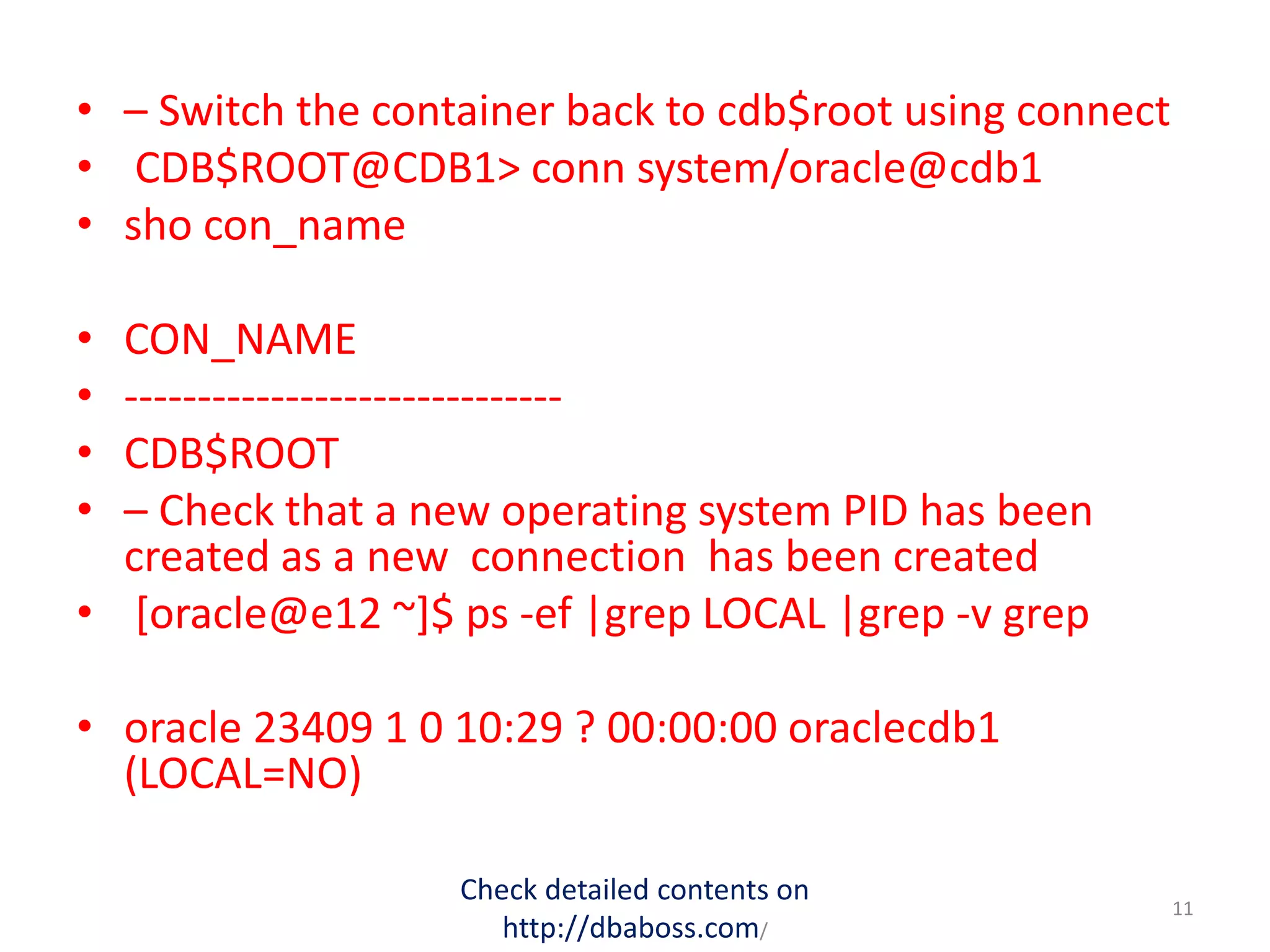• – Switch the container back to cdb$root using connect
• CDB$ROOT@CDB1> conn system/oracle@cdb1
• sho con_name
• CON_NAME
• ------------------------------
• CDB$ROOT
• – Check that a new operating system PID has been
created as a new connection has been created
• [oracle@e12 ~]$ ps -ef |grep LOCAL |grep -v grep
• oracle 23409 1 0 10:29 ? 00:00:00 oraclecdb1
(LOCAL=NO)
Check detailed contents on
http://dbaboss.com/
11
 