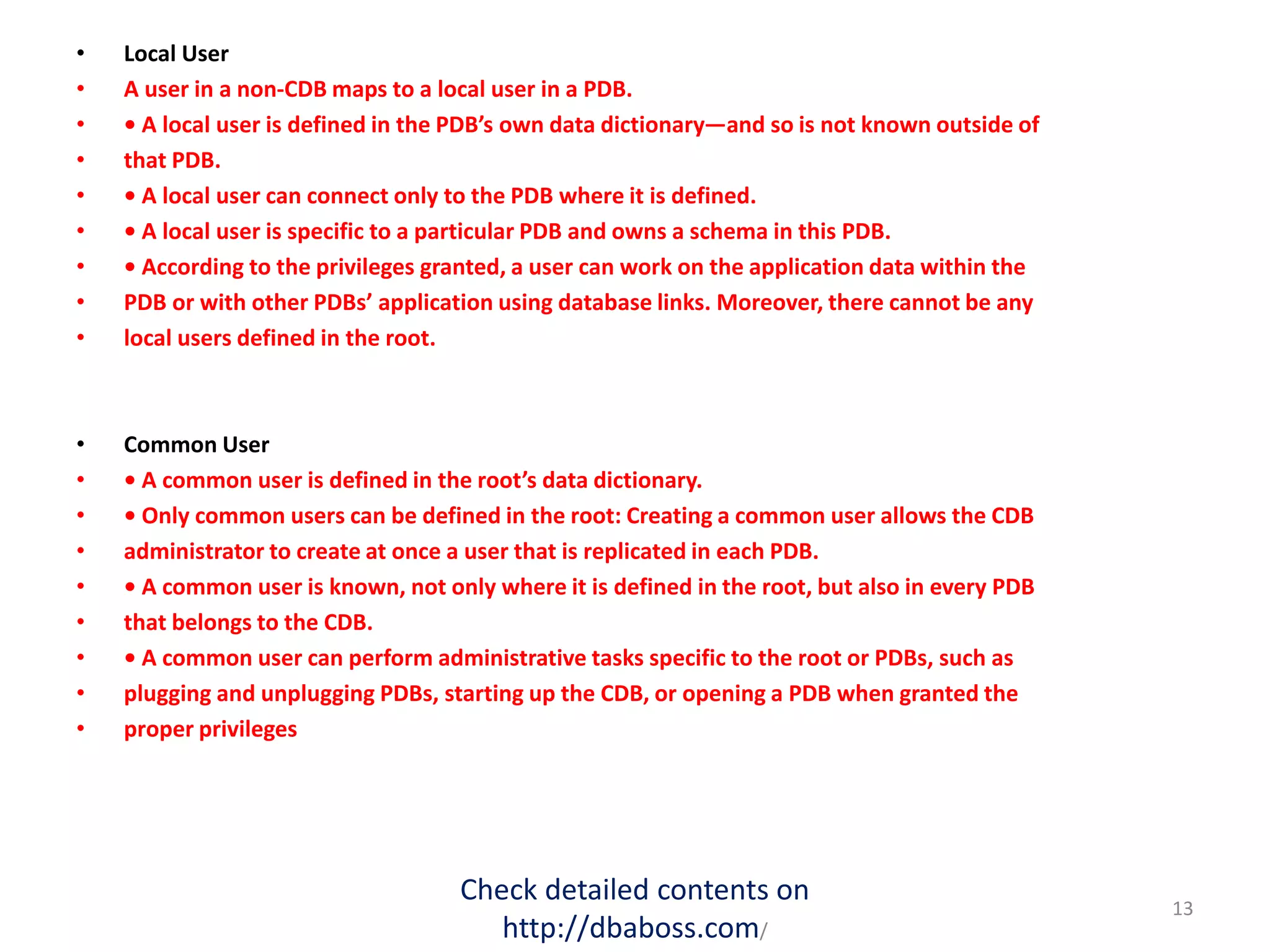 • Local User
• A user in a non-CDB maps to a local user in a PDB.
• • A local user is defined in the PDB’s own data dictionary—and so is not known outside of
• that PDB.
• • A local user can connect only to the PDB where it is defined.
• • A local user is specific to a particular PDB and owns a schema in this PDB.
• • According to the privileges granted, a user can work on the application data within the
• PDB or with other PDBs’ application using database links. Moreover, there cannot be any
• local users defined in the root.
• Common User
• • A common user is defined in the root’s data dictionary.
• • Only common users can be defined in the root: Creating a common user allows the CDB
• administrator to create at once a user that is replicated in each PDB.
• • A common user is known, not only where it is defined in the root, but also in every PDB
• that belongs to the CDB.
• • A common user can perform administrative tasks specific to the root or PDBs, such as
• plugging and unplugging PDBs, starting up the CDB, or opening a PDB when granted the
• proper privileges
Check detailed contents on
http://dbaboss.com/
13
 