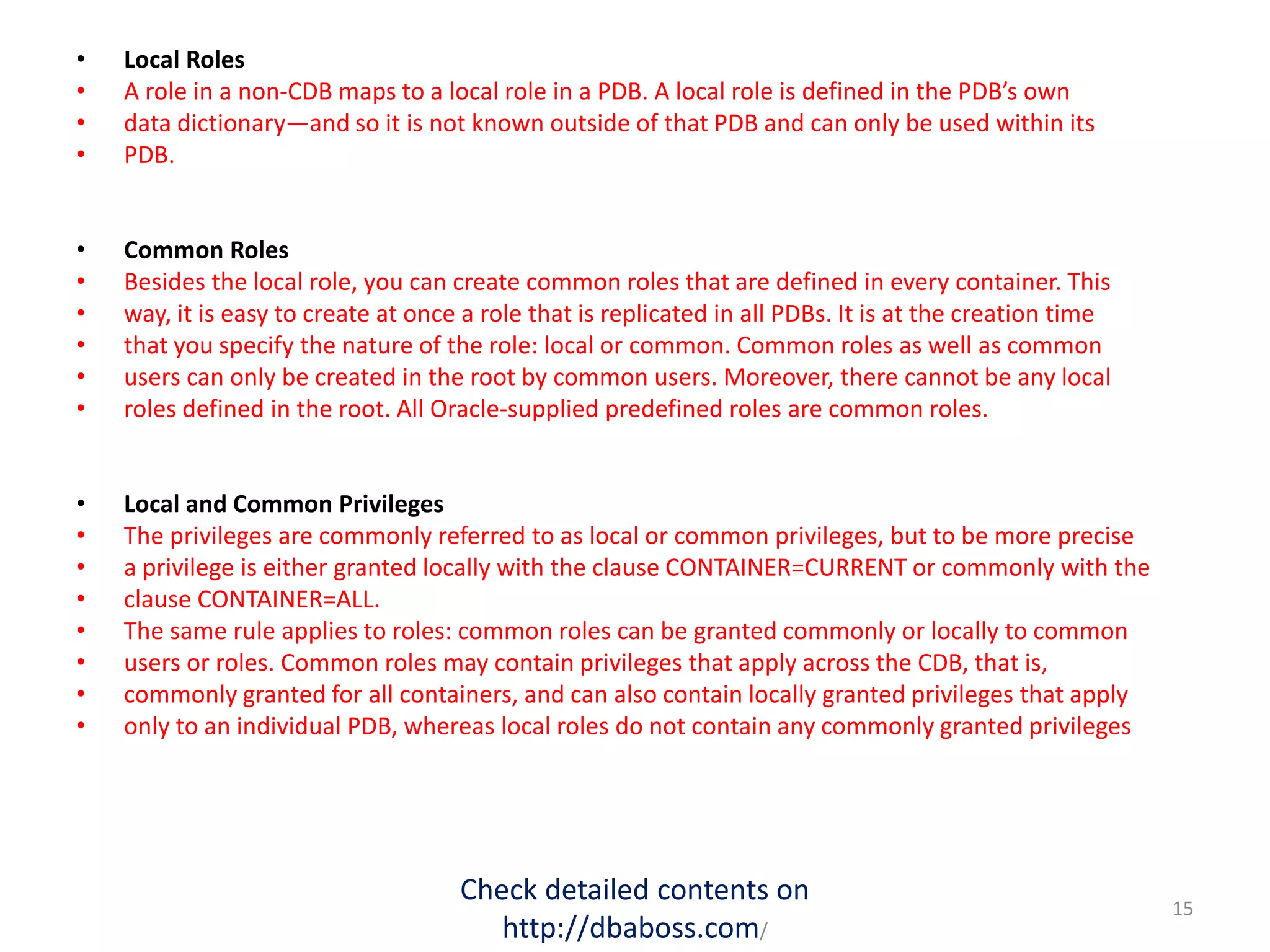 • Local Roles
• A role in a non-CDB maps to a local role in a PDB. A local role is defined in the PDB’s own
• data dictionary—and so it is not known outside of that PDB and can only be used within its
• PDB.
• Common Roles
• Besides the local role, you can create common roles that are defined in every container. This
• way, it is easy to create at once a role that is replicated in all PDBs. It is at the creation time
• that you specify the nature of the role: local or common. Common roles as well as common
• users can only be created in the root by common users. Moreover, there cannot be any local
• roles defined in the root. All Oracle-supplied predefined roles are common roles.
• Local and Common Privileges
• The privileges are commonly referred to as local or common privileges, but to be more precise
• a privilege is either granted locally with the clause CONTAINER=CURRENT or commonly with the
• clause CONTAINER=ALL.
• The same rule applies to roles: common roles can be granted commonly or locally to common
• users or roles. Common roles may contain privileges that apply across the CDB, that is,
• commonly granted for all containers, and can also contain locally granted privileges that apply
• only to an individual PDB, whereas local roles do not contain any commonly granted privileges
Check detailed contents on
http://dbaboss.com/
15
 