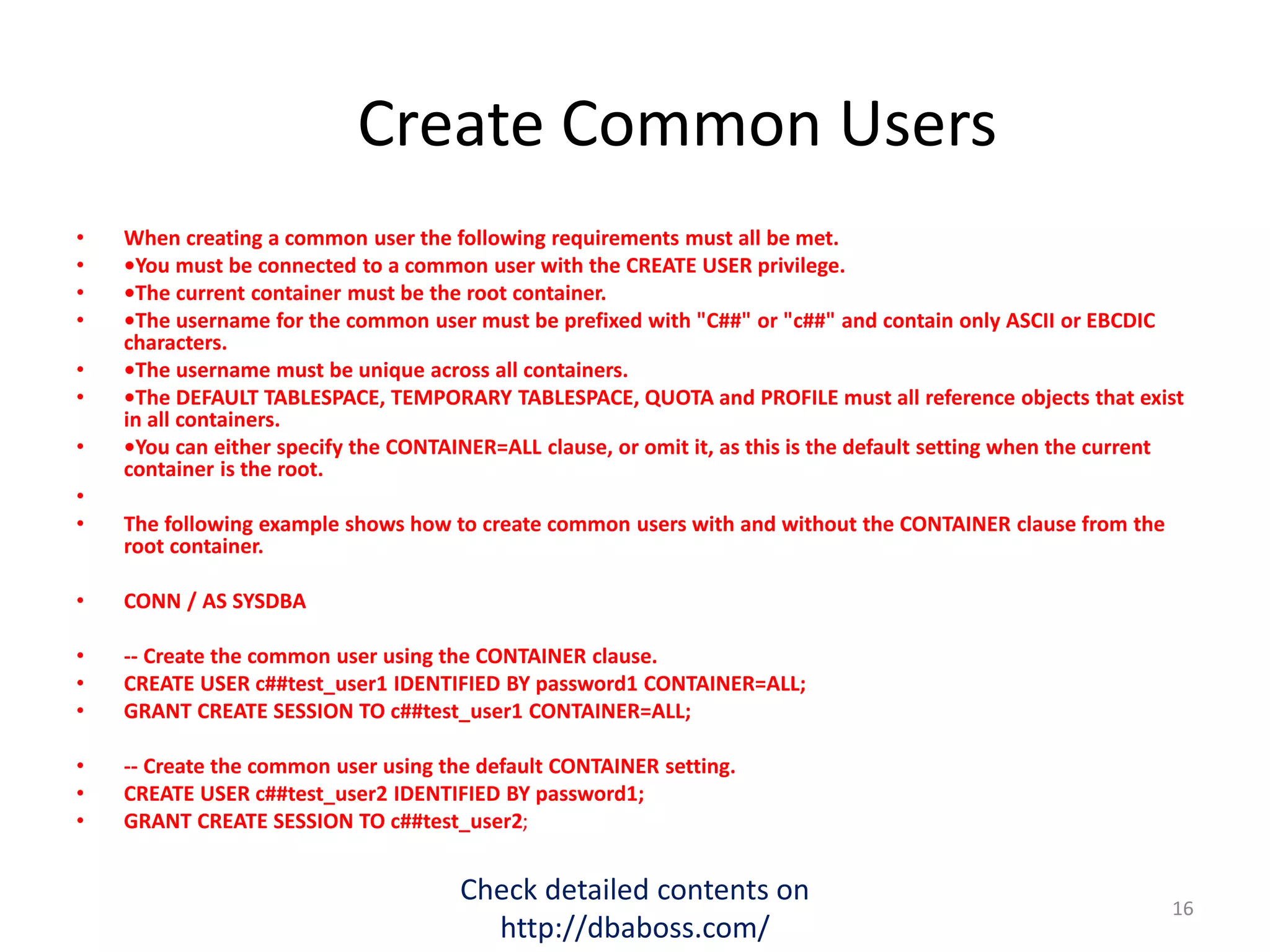 Create Common Users
• When creating a common user the following requirements must all be met.
• •You must be connected to a common user with the CREATE USER privilege.
• •The current container must be the root container.
• •The username for the common user must be prefixed with "C##" or "c##" and contain only ASCII or EBCDIC
characters.
• •The username must be unique across all containers.
• •The DEFAULT TABLESPACE, TEMPORARY TABLESPACE, QUOTA and PROFILE must all reference objects that exist
in all containers.
• •You can either specify the CONTAINER=ALL clause, or omit it, as this is the default setting when the current
container is the root.
•
• The following example shows how to create common users with and without the CONTAINER clause from the
root container.
• CONN / AS SYSDBA
• -- Create the common user using the CONTAINER clause.
• CREATE USER c##test_user1 IDENTIFIED BY password1 CONTAINER=ALL;
• GRANT CREATE SESSION TO c##test_user1 CONTAINER=ALL;
• -- Create the common user using the default CONTAINER setting.
• CREATE USER c##test_user2 IDENTIFIED BY password1;
• GRANT CREATE SESSION TO c##test_user2;
Check detailed contents on
http://dbaboss.com/
16
 