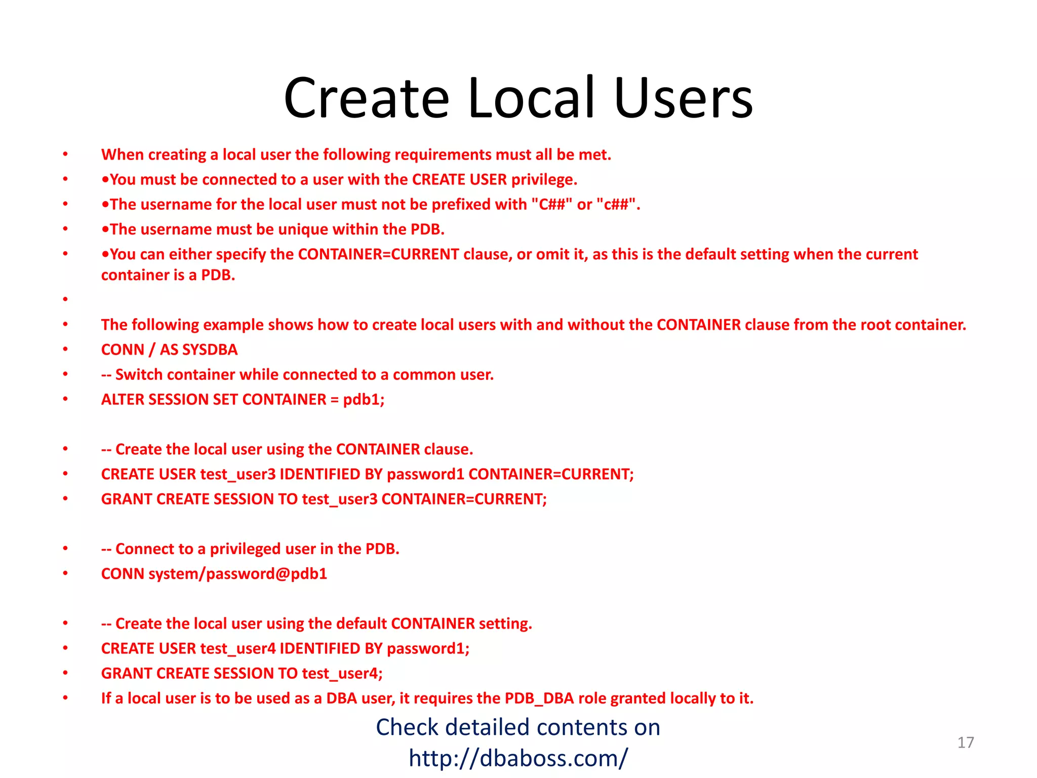 Create Local Users
• When creating a local user the following requirements must all be met.
• •You must be connected to a user with the CREATE USER privilege.
• •The username for the local user must not be prefixed with "C##" or "c##".
• •The username must be unique within the PDB.
• •You can either specify the CONTAINER=CURRENT clause, or omit it, as this is the default setting when the current
container is a PDB.
•
• The following example shows how to create local users with and without the CONTAINER clause from the root container.
• CONN / AS SYSDBA
• -- Switch container while connected to a common user.
• ALTER SESSION SET CONTAINER = pdb1;
• -- Create the local user using the CONTAINER clause.
• CREATE USER test_user3 IDENTIFIED BY password1 CONTAINER=CURRENT;
• GRANT CREATE SESSION TO test_user3 CONTAINER=CURRENT;
• -- Connect to a privileged user in the PDB.
• CONN system/password@pdb1
• -- Create the local user using the default CONTAINER setting.
• CREATE USER test_user4 IDENTIFIED BY password1;
• GRANT CREATE SESSION TO test_user4;
• If a local user is to be used as a DBA user, it requires the PDB_DBA role granted locally to it.
Check detailed contents on
http://dbaboss.com/
17
 