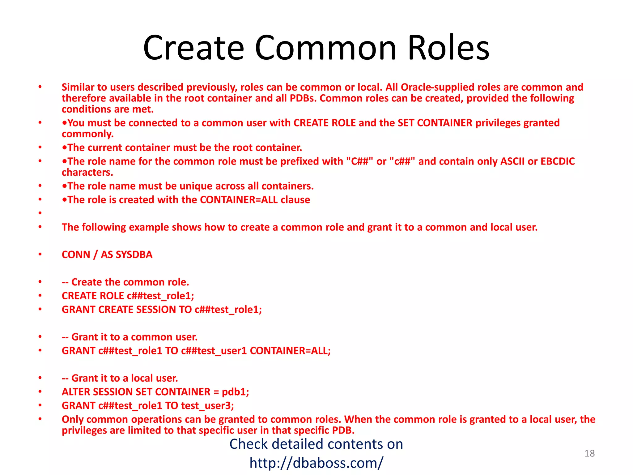Create Common Roles
• Similar to users described previously, roles can be common or local. All Oracle-supplied roles are common and
therefore available in the root container and all PDBs. Common roles can be created, provided the following
conditions are met.
• •You must be connected to a common user with CREATE ROLE and the SET CONTAINER privileges granted
commonly.
• •The current container must be the root container.
• •The role name for the common role must be prefixed with "C##" or "c##" and contain only ASCII or EBCDIC
characters.
• •The role name must be unique across all containers.
• •The role is created with the CONTAINER=ALL clause
•
• The following example shows how to create a common role and grant it to a common and local user.
• CONN / AS SYSDBA
• -- Create the common role.
• CREATE ROLE c##test_role1;
• GRANT CREATE SESSION TO c##test_role1;
• -- Grant it to a common user.
• GRANT c##test_role1 TO c##test_user1 CONTAINER=ALL;
• -- Grant it to a local user.
• ALTER SESSION SET CONTAINER = pdb1;
• GRANT c##test_role1 TO test_user3;
• Only common operations can be granted to common roles. When the common role is granted to a local user, the
privileges are limited to that specific user in that specific PDB.
Check detailed contents on
http://dbaboss.com/
18
 