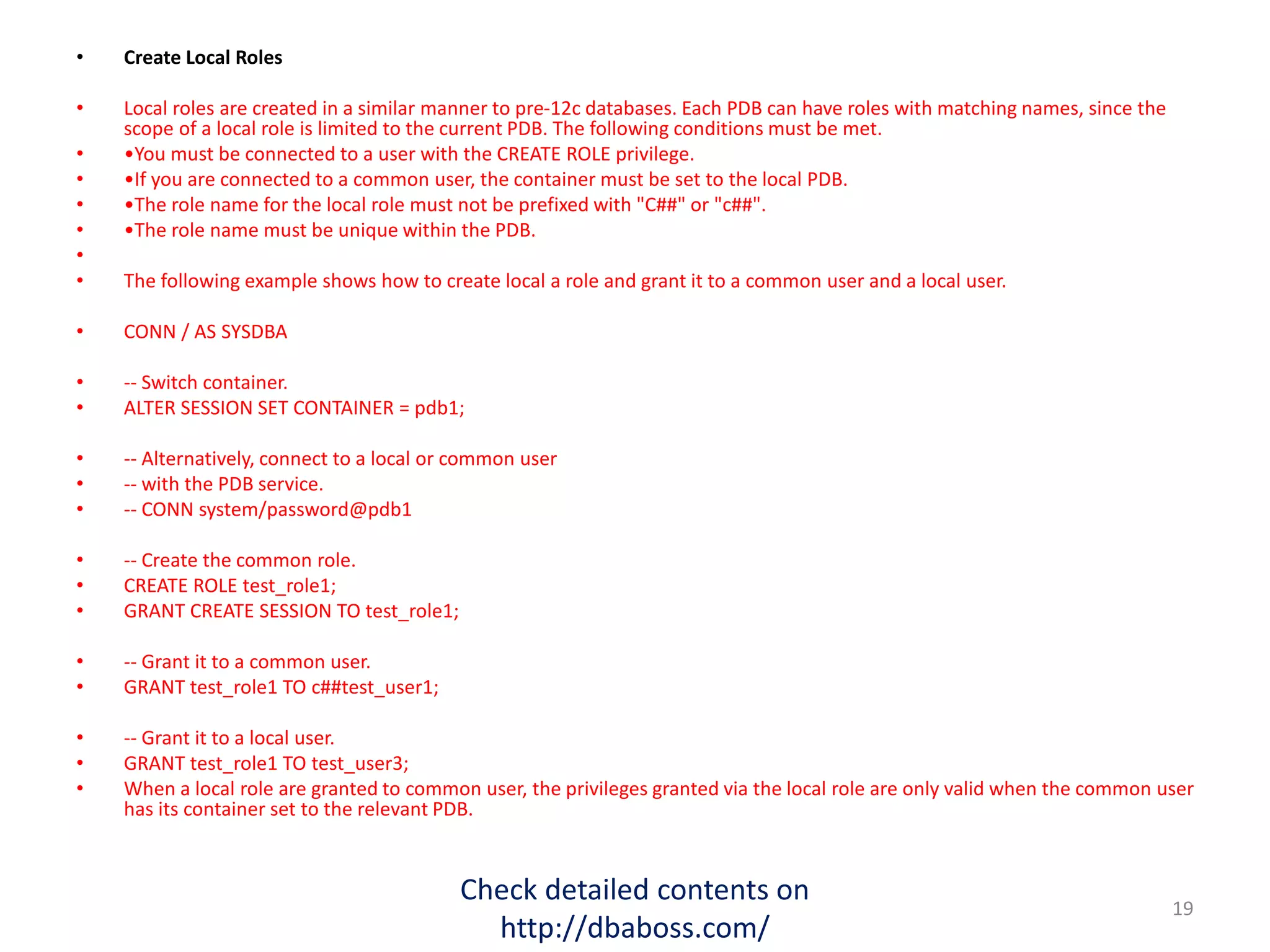• Create Local Roles
• Local roles are created in a similar manner to pre-12c databases. Each PDB can have roles with matching names, since the
scope of a local role is limited to the current PDB. The following conditions must be met.
• •You must be connected to a user with the CREATE ROLE privilege.
• •If you are connected to a common user, the container must be set to the local PDB.
• •The role name for the local role must not be prefixed with "C##" or "c##".
• •The role name must be unique within the PDB.
•
• The following example shows how to create local a role and grant it to a common user and a local user.
• CONN / AS SYSDBA
• -- Switch container.
• ALTER SESSION SET CONTAINER = pdb1;
• -- Alternatively, connect to a local or common user
• -- with the PDB service.
• -- CONN system/password@pdb1
• -- Create the common role.
• CREATE ROLE test_role1;
• GRANT CREATE SESSION TO test_role1;
• -- Grant it to a common user.
• GRANT test_role1 TO c##test_user1;
• -- Grant it to a local user.
• GRANT test_role1 TO test_user3;
• When a local role are granted to common user, the privileges granted via the local role are only valid when the common user
has its container set to the relevant PDB.
Check detailed contents on
http://dbaboss.com/
19
 