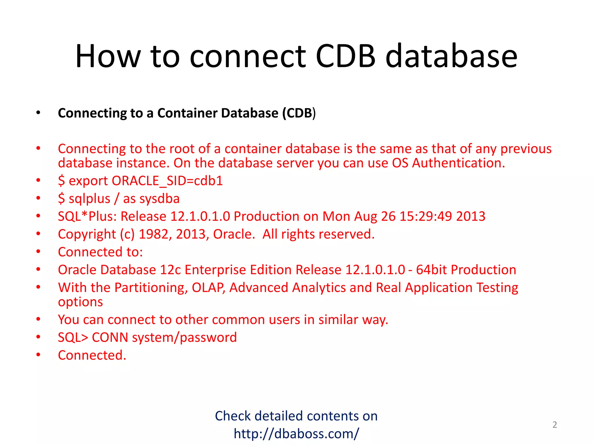 How to connect CDB database
• Connecting to a Container Database (CDB)
• Connecting to the root of a container database is the same as that of any previous
database instance. On the database server you can use OS Authentication.
• $ export ORACLE_SID=cdb1
• $ sqlplus / as sysdba
• SQL*Plus: Release 12.1.0.1.0 Production on Mon Aug 26 15:29:49 2013
• Copyright (c) 1982, 2013, Oracle. All rights reserved.
• Connected to:
• Oracle Database 12c Enterprise Edition Release 12.1.0.1.0 - 64bit Production
• With the Partitioning, OLAP, Advanced Analytics and Real Application Testing
options
• You can connect to other common users in similar way.
• SQL> CONN system/password
• Connected.
Check detailed contents on
http://dbaboss.com/
2
 