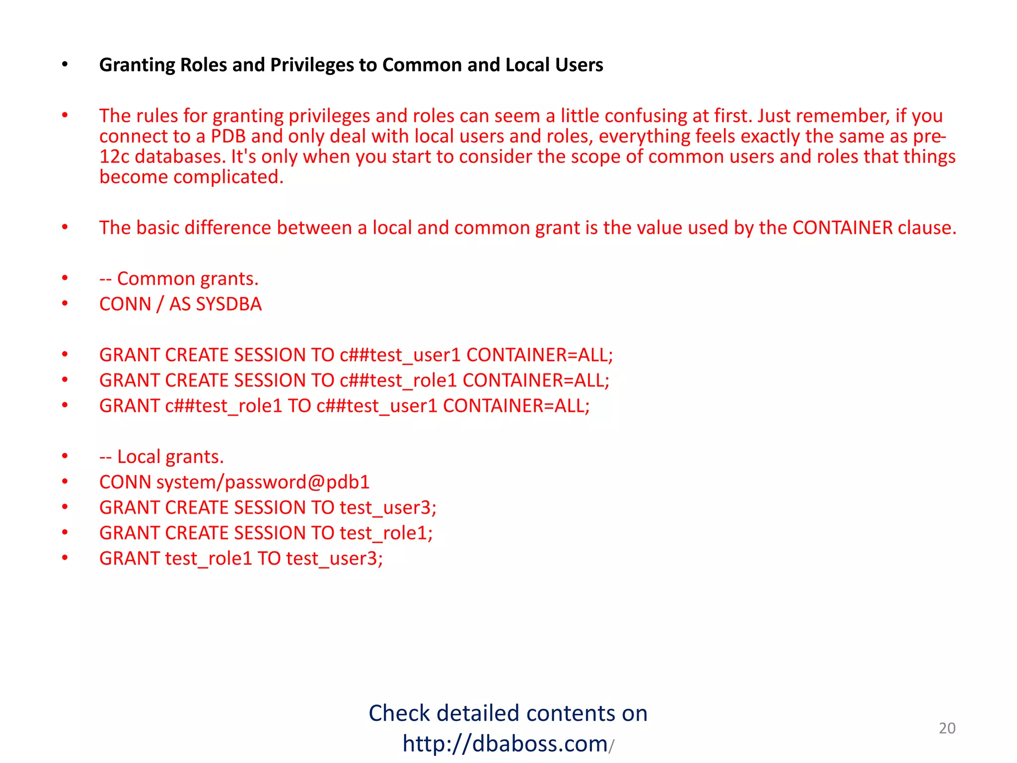 • Granting Roles and Privileges to Common and Local Users
• The rules for granting privileges and roles can seem a little confusing at first. Just remember, if you
connect to a PDB and only deal with local users and roles, everything feels exactly the same as pre-
12c databases. It's only when you start to consider the scope of common users and roles that things
become complicated.
• The basic difference between a local and common grant is the value used by the CONTAINER clause.
• -- Common grants.
• CONN / AS SYSDBA
• GRANT CREATE SESSION TO c##test_user1 CONTAINER=ALL;
• GRANT CREATE SESSION TO c##test_role1 CONTAINER=ALL;
• GRANT c##test_role1 TO c##test_user1 CONTAINER=ALL;
• -- Local grants.
• CONN system/password@pdb1
• GRANT CREATE SESSION TO test_user3;
• GRANT CREATE SESSION TO test_role1;
• GRANT test_role1 TO test_user3;
Check detailed contents on
http://dbaboss.com/
20
 