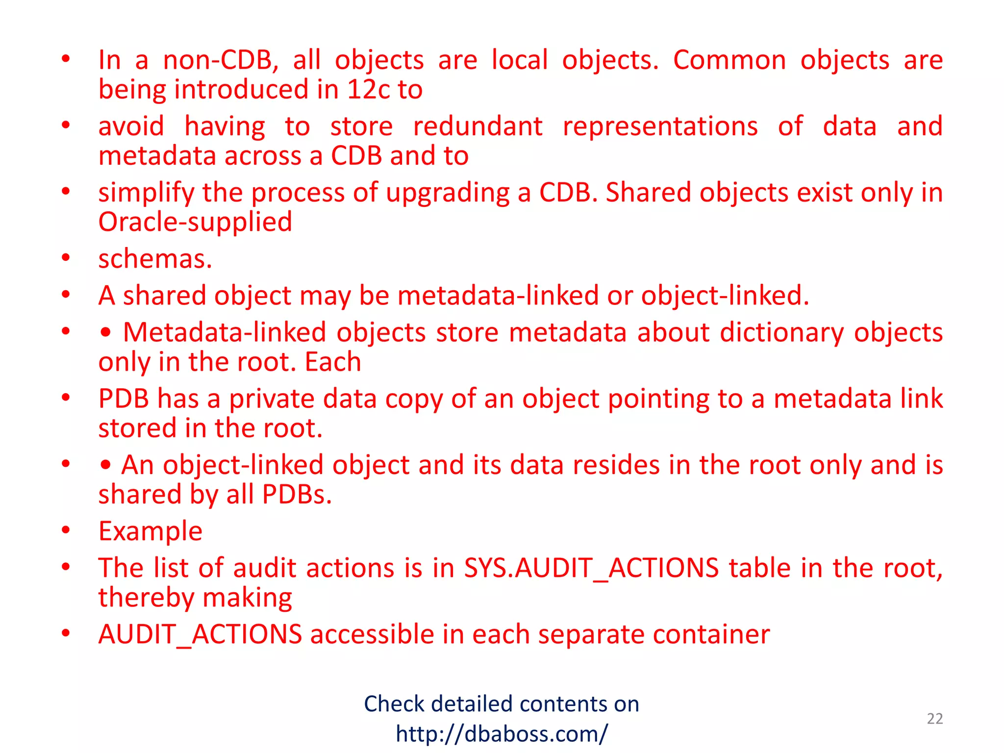 • In a non-CDB, all objects are local objects. Common objects are
being introduced in 12c to
• avoid having to store redundant representations of data and
metadata across a CDB and to
• simplify the process of upgrading a CDB. Shared objects exist only in
Oracle-supplied
• schemas.
• A shared object may be metadata-linked or object-linked.
• • Metadata-linked objects store metadata about dictionary objects
only in the root. Each
• PDB has a private data copy of an object pointing to a metadata link
stored in the root.
• • An object-linked object and its data resides in the root only and is
shared by all PDBs.
• Example
• The list of audit actions is in SYS.AUDIT_ACTIONS table in the root,
thereby making
• AUDIT_ACTIONS accessible in each separate container
Check detailed contents on
http://dbaboss.com/
22
 