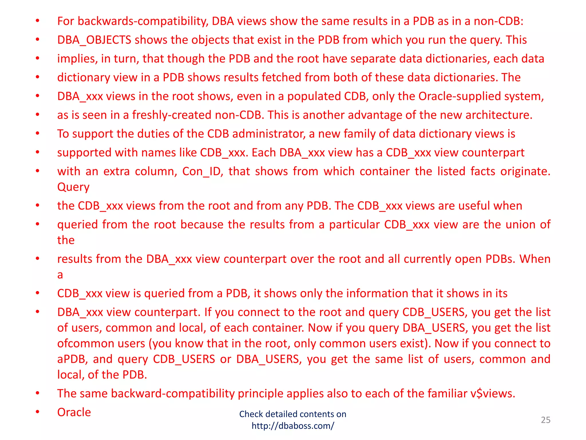 • For backwards-compatibility, DBA views show the same results in a PDB as in a non-CDB:
• DBA_OBJECTS shows the objects that exist in the PDB from which you run the query. This
• implies, in turn, that though the PDB and the root have separate data dictionaries, each data
• dictionary view in a PDB shows results fetched from both of these data dictionaries. The
• DBA_xxx views in the root shows, even in a populated CDB, only the Oracle-supplied system,
• as is seen in a freshly-created non-CDB. This is another advantage of the new architecture.
• To support the duties of the CDB administrator, a new family of data dictionary views is
• supported with names like CDB_xxx. Each DBA_xxx view has a CDB_xxx view counterpart
• with an extra column, Con_ID, that shows from which container the listed facts originate.
Query
• the CDB_xxx views from the root and from any PDB. The CDB_xxx views are useful when
• queried from the root because the results from a particular CDB_xxx view are the union of
the
• results from the DBA_xxx view counterpart over the root and all currently open PDBs. When
a
• CDB_xxx view is queried from a PDB, it shows only the information that it shows in its
• DBA_xxx view counterpart. If you connect to the root and query CDB_USERS, you get the list
of users, common and local, of each container. Now if you query DBA_USERS, you get the list
ofcommon users (you know that in the root, only common users exist). Now if you connect to
aPDB, and query CDB_USERS or DBA_USERS, you get the same list of users, common and
local, of the PDB.
• The same backward-compatibility principle applies also to each of the familiar v$views.
• Oracle Check detailed contents on
http://dbaboss.com/
25
 