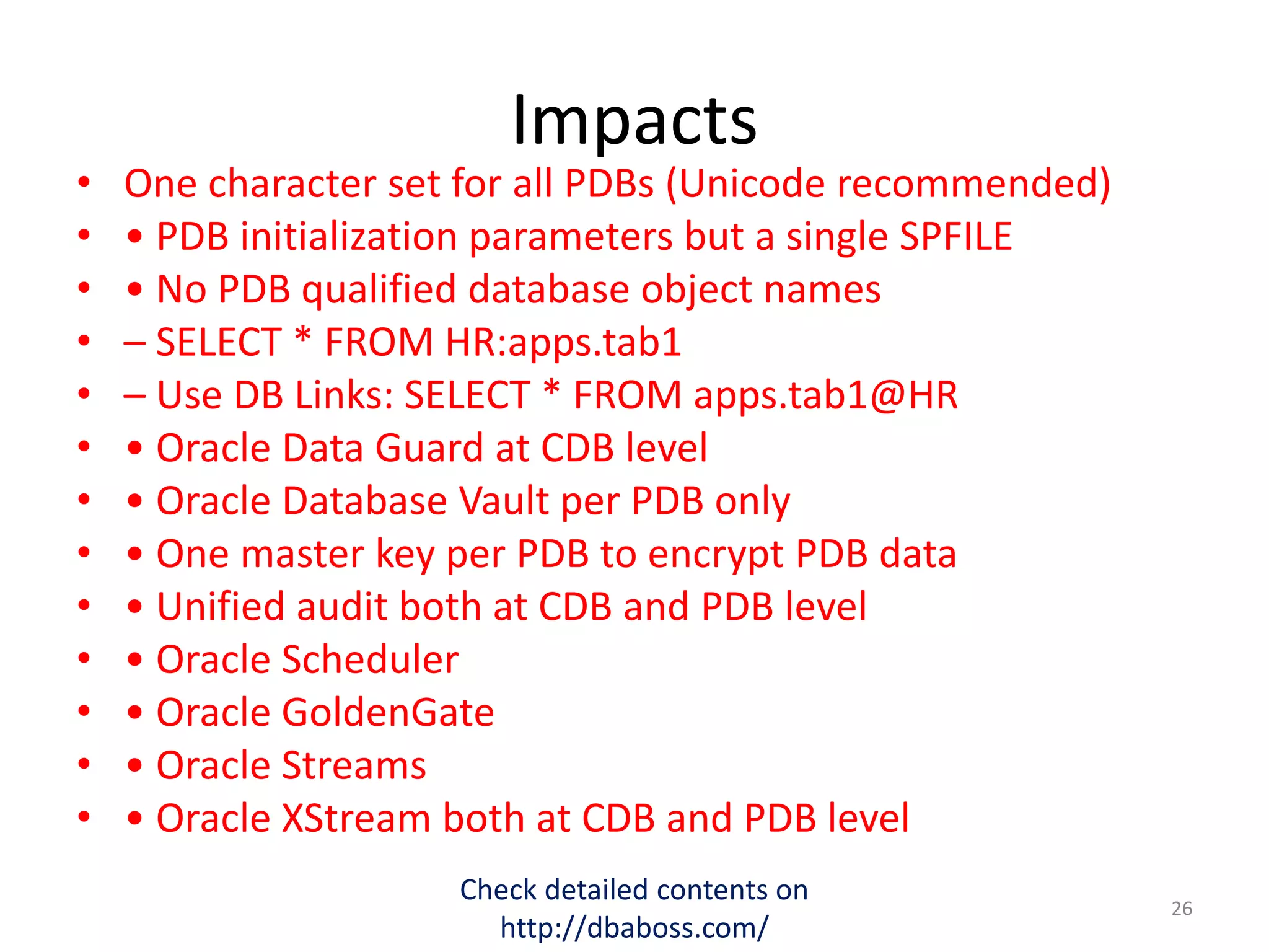 Impacts
• One character set for all PDBs (Unicode recommended)
• • PDB initialization parameters but a single SPFILE
• • No PDB qualified database object names
• – SELECT * FROM HR:apps.tab1
• – Use DB Links: SELECT * FROM apps.tab1@HR
• • Oracle Data Guard at CDB level
• • Oracle Database Vault per PDB only
• • One master key per PDB to encrypt PDB data
• • Unified audit both at CDB and PDB level
• • Oracle Scheduler
• • Oracle GoldenGate
• • Oracle Streams
• • Oracle XStream both at CDB and PDB level
Check detailed contents on
http://dbaboss.com/
26
 
