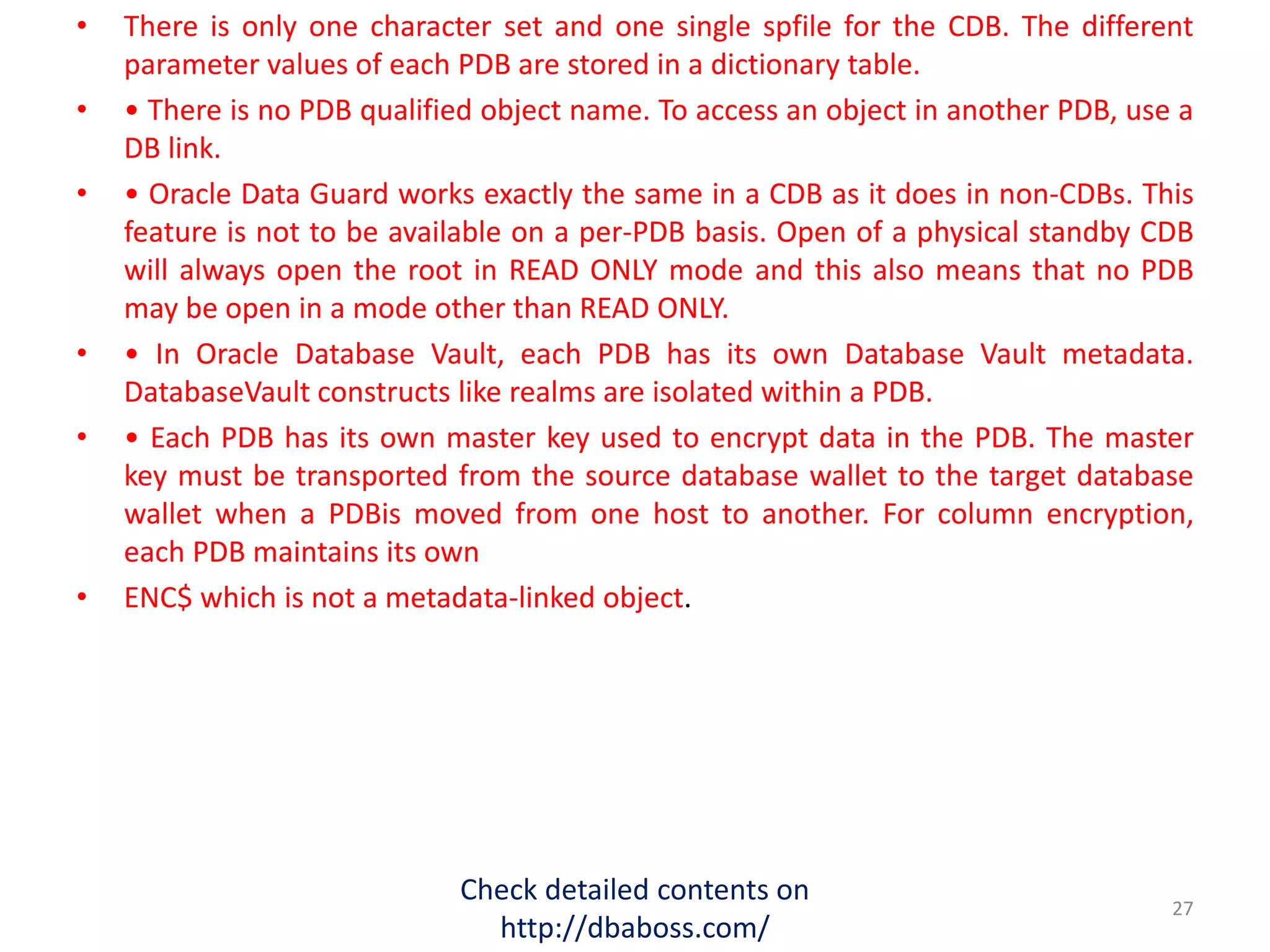 • There is only one character set and one single spfile for the CDB. The different
parameter values of each PDB are stored in a dictionary table.
• • There is no PDB qualified object name. To access an object in another PDB, use a
DB link.
• • Oracle Data Guard works exactly the same in a CDB as it does in non-CDBs. This
feature is not to be available on a per-PDB basis. Open of a physical standby CDB
will always open the root in READ ONLY mode and this also means that no PDB
may be open in a mode other than READ ONLY.
• • In Oracle Database Vault, each PDB has its own Database Vault metadata.
DatabaseVault constructs like realms are isolated within a PDB.
• • Each PDB has its own master key used to encrypt data in the PDB. The master
key must be transported from the source database wallet to the target database
wallet when a PDBis moved from one host to another. For column encryption,
each PDB maintains its own
• ENC$ which is not a metadata-linked object.
Check detailed contents on
http://dbaboss.com/
27
 