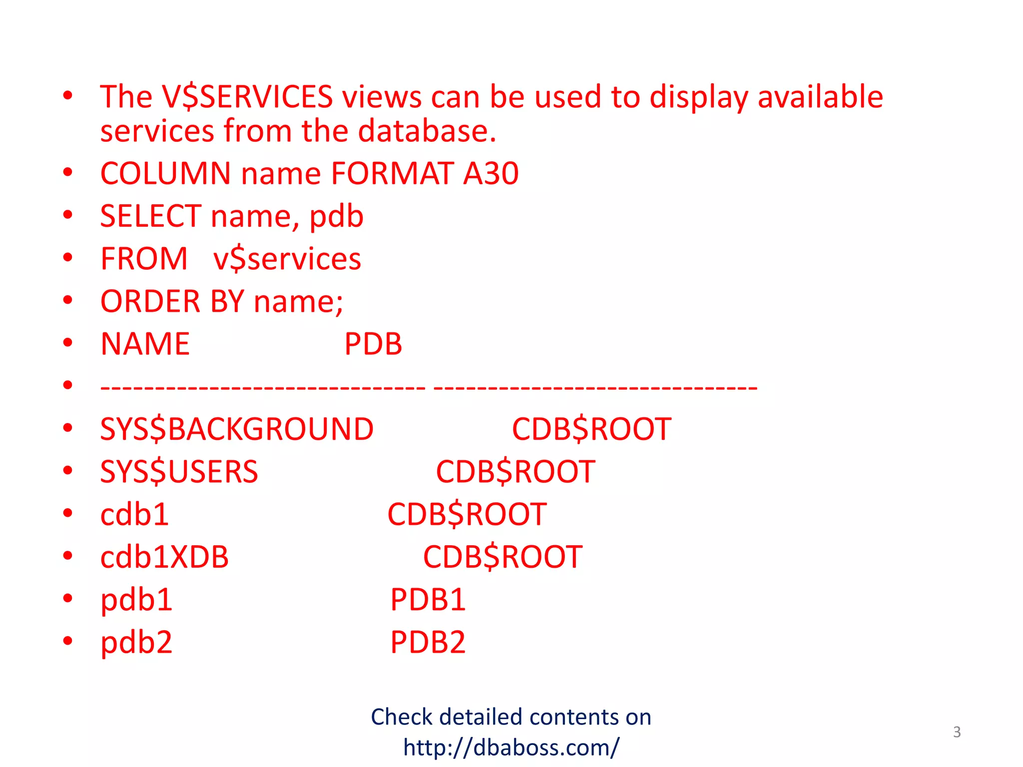 • The V$SERVICES views can be used to display available
services from the database.
• COLUMN name FORMAT A30
• SELECT name, pdb
• FROM v$services
• ORDER BY name;
• NAME PDB
• ------------------------------ ------------------------------
• SYS$BACKGROUND CDB$ROOT
• SYS$USERS CDB$ROOT
• cdb1 CDB$ROOT
• cdb1XDB CDB$ROOT
• pdb1 PDB1
• pdb2 PDB2
Check detailed contents on
http://dbaboss.com/
3
 