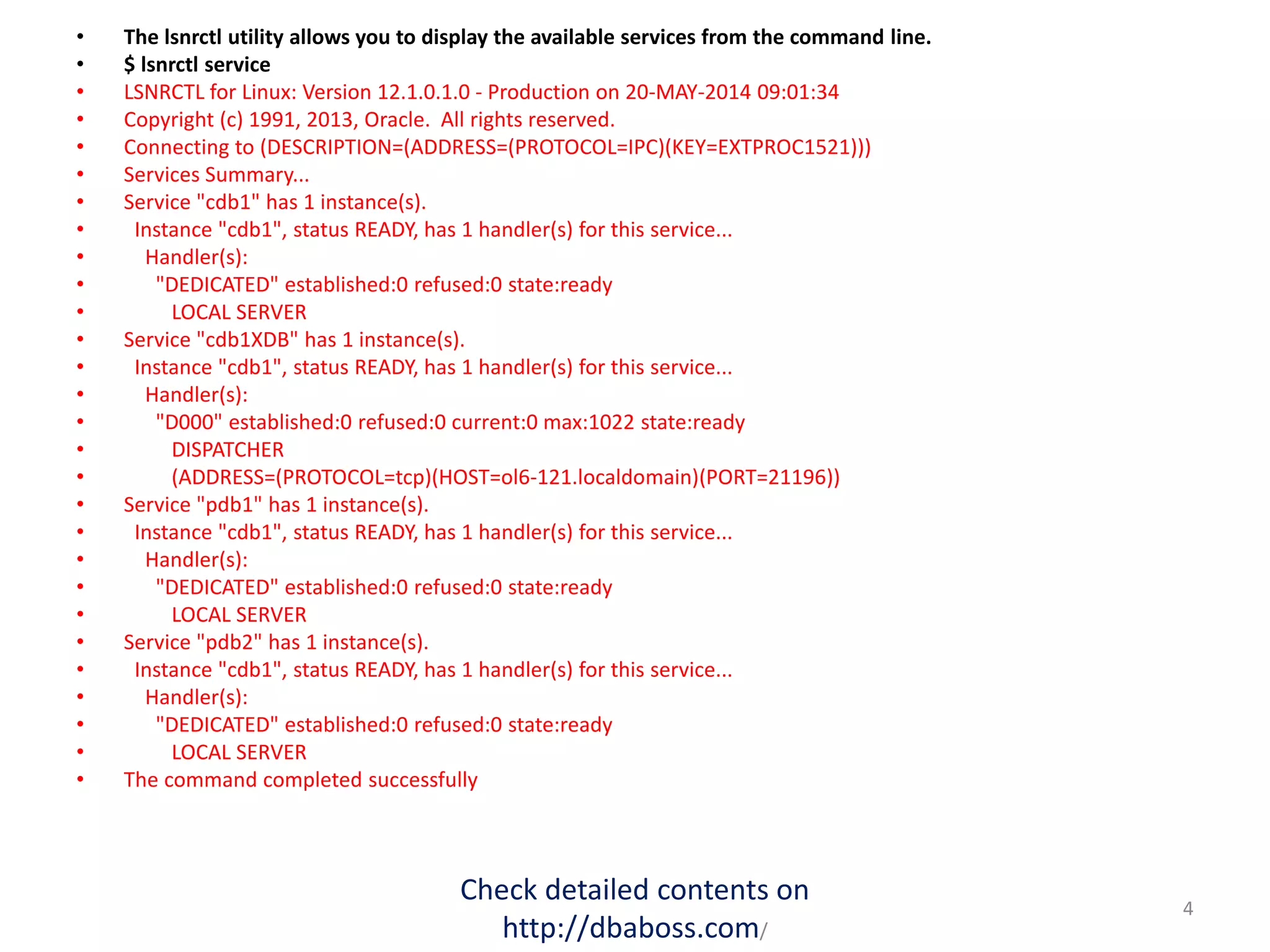• The lsnrctl utility allows you to display the available services from the command line.
• $ lsnrctl service
• LSNRCTL for Linux: Version 12.1.0.1.0 - Production on 20-MAY-2014 09:01:34
• Copyright (c) 1991, 2013, Oracle. All rights reserved.
• Connecting to (DESCRIPTION=(ADDRESS=(PROTOCOL=IPC)(KEY=EXTPROC1521)))
• Services Summary...
• Service "cdb1" has 1 instance(s).
• Instance "cdb1", status READY, has 1 handler(s) for this service...
• Handler(s):
• "DEDICATED" established:0 refused:0 state:ready
• LOCAL SERVER
• Service "cdb1XDB" has 1 instance(s).
• Instance "cdb1", status READY, has 1 handler(s) for this service...
• Handler(s):
• "D000" established:0 refused:0 current:0 max:1022 state:ready
• DISPATCHER
• (ADDRESS=(PROTOCOL=tcp)(HOST=ol6-121.localdomain)(PORT=21196))
• Service "pdb1" has 1 instance(s).
• Instance "cdb1", status READY, has 1 handler(s) for this service...
• Handler(s):
• "DEDICATED" established:0 refused:0 state:ready
• LOCAL SERVER
• Service "pdb2" has 1 instance(s).
• Instance "cdb1", status READY, has 1 handler(s) for this service...
• Handler(s):
• "DEDICATED" established:0 refused:0 state:ready
• LOCAL SERVER
• The command completed successfully
Check detailed contents on
http://dbaboss.com/
4
 