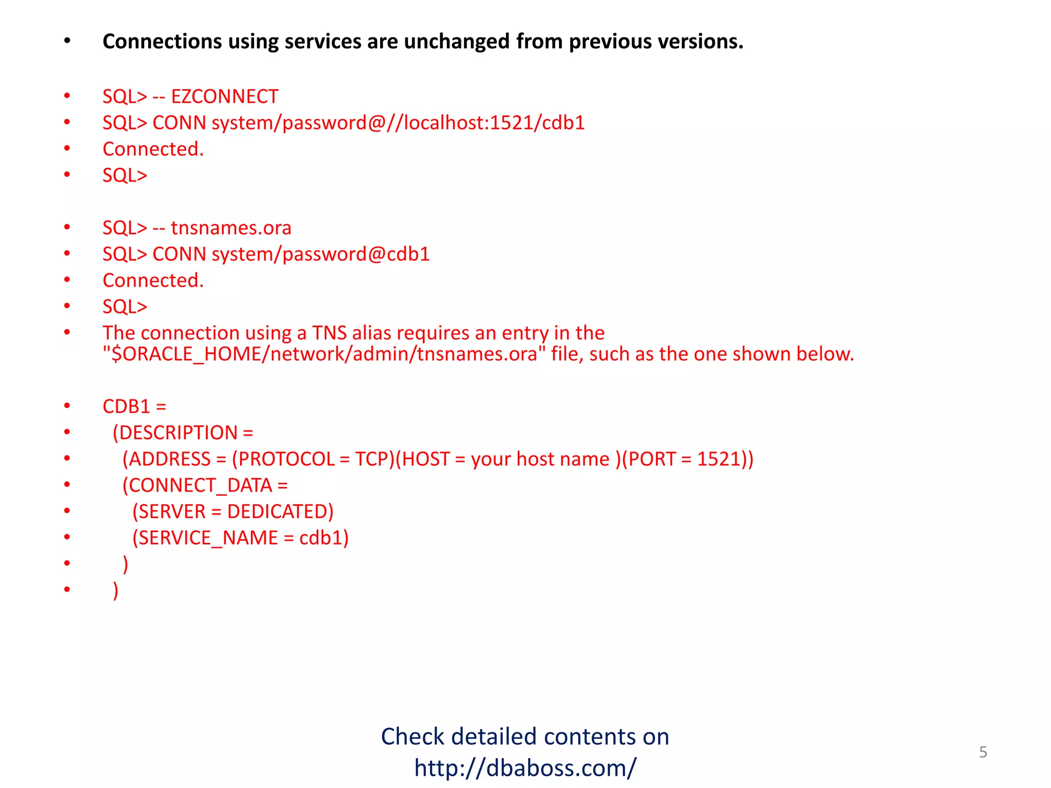 • Connections using services are unchanged from previous versions.
• SQL> -- EZCONNECT
• SQL> CONN system/password@//localhost:1521/cdb1
• Connected.
• SQL>
• SQL> -- tnsnames.ora
• SQL> CONN system/password@cdb1
• Connected.
• SQL>
• The connection using a TNS alias requires an entry in the
"$ORACLE_HOME/network/admin/tnsnames.ora" file, such as the one shown below.
• CDB1 =
• (DESCRIPTION =
• (ADDRESS = (PROTOCOL = TCP)(HOST = your host name )(PORT = 1521))
• (CONNECT_DATA =
• (SERVER = DEDICATED)
• (SERVICE_NAME = cdb1)
• )
• )
Check detailed contents on
http://dbaboss.com/
5
 