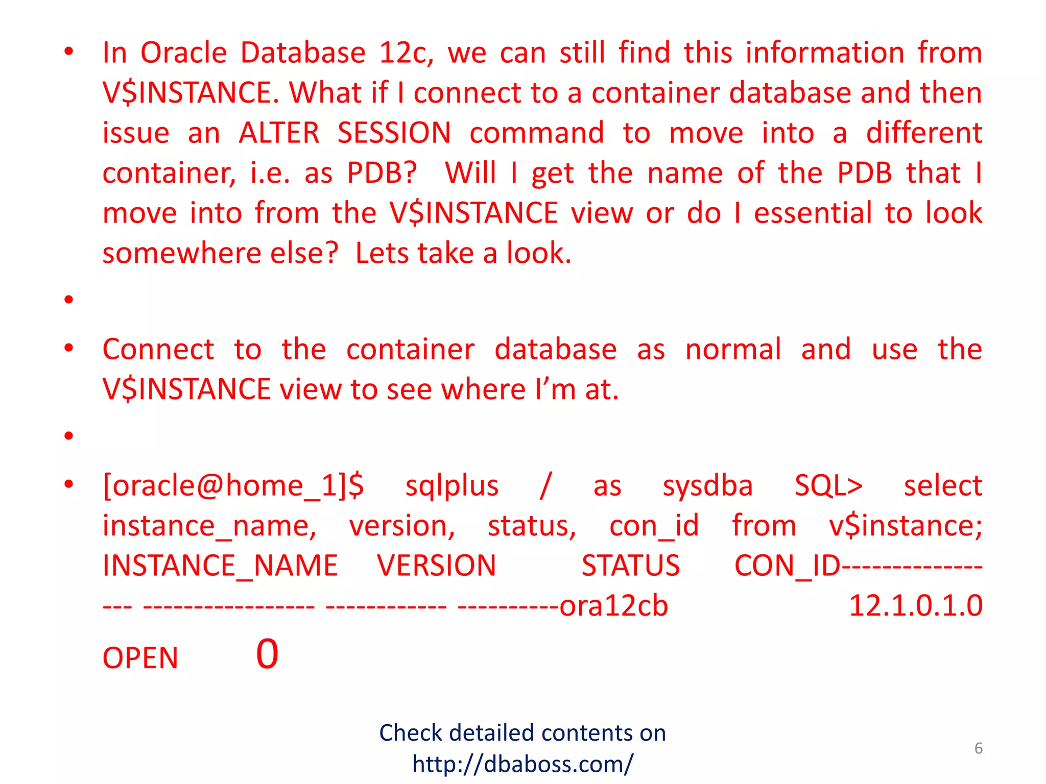 • In Oracle Database 12c, we can still find this information from
V$INSTANCE. What if I connect to a container database and then
issue an ALTER SESSION command to move into a different
container, i.e. as PDB? Will I get the name of the PDB that I
move into from the V$INSTANCE view or do I essential to look
somewhere else? Lets take a look.
•
• Connect to the container database as normal and use the
V$INSTANCE view to see where I’m at.
•
• [oracle@home_1]$ sqlplus / as sysdba SQL> select
instance_name, version, status, con_id from v$instance;
INSTANCE_NAME VERSION STATUS CON_ID--------------
--- ----------------- ------------ ----------ora12cb 12.1.0.1.0
OPEN 0
Check detailed contents on
http://dbaboss.com/
6
 