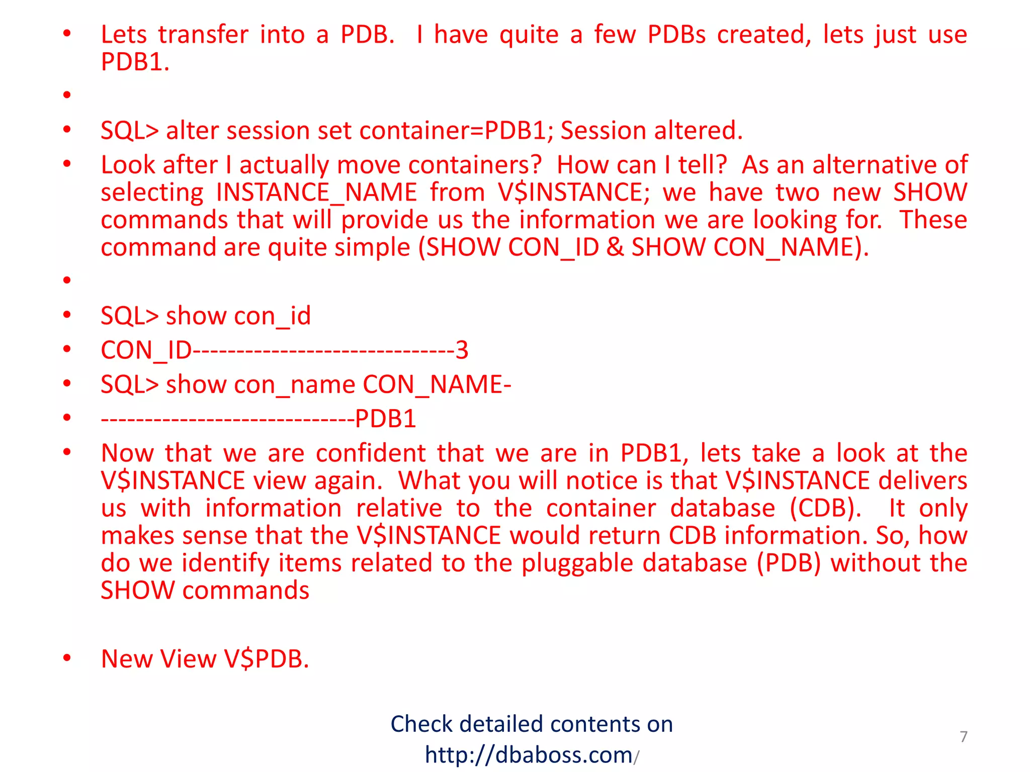 • Lets transfer into a PDB. I have quite a few PDBs created, lets just use
PDB1.
•
• SQL> alter session set container=PDB1; Session altered.
• Look after I actually move containers? How can I tell? As an alternative of
selecting INSTANCE_NAME from V$INSTANCE; we have two new SHOW
commands that will provide us the information we are looking for. These
command are quite simple (SHOW CON_ID & SHOW CON_NAME).
•
• SQL> show con_id
• CON_ID------------------------------3
• SQL> show con_name CON_NAME-
• -----------------------------PDB1
• Now that we are confident that we are in PDB1, lets take a look at the
V$INSTANCE view again. What you will notice is that V$INSTANCE delivers
us with information relative to the container database (CDB). It only
makes sense that the V$INSTANCE would return CDB information. So, how
do we identify items related to the pluggable database (PDB) without the
SHOW commands
• New View V$PDB.
Check detailed contents on
http://dbaboss.com/
7
 