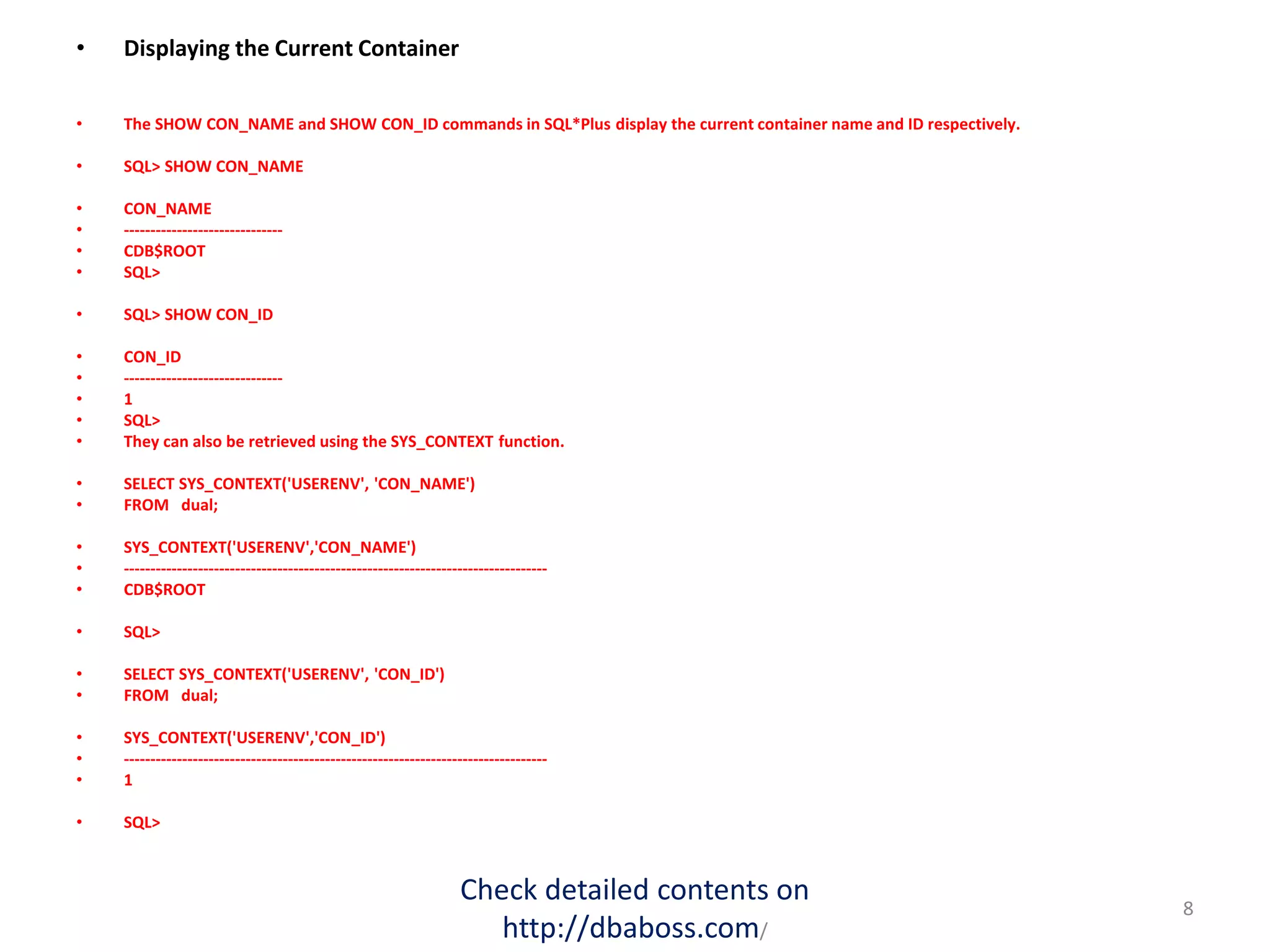 • Displaying the Current Container
• The SHOW CON_NAME and SHOW CON_ID commands in SQL*Plus display the current container name and ID respectively.
• SQL> SHOW CON_NAME
• CON_NAME
• ------------------------------
• CDB$ROOT
• SQL>
• SQL> SHOW CON_ID
• CON_ID
• ------------------------------
• 1
• SQL>
• They can also be retrieved using the SYS_CONTEXT function.
• SELECT SYS_CONTEXT('USERENV', 'CON_NAME')
• FROM dual;
• SYS_CONTEXT('USERENV','CON_NAME')
• --------------------------------------------------------------------------------
• CDB$ROOT
• SQL>
• SELECT SYS_CONTEXT('USERENV', 'CON_ID')
• FROM dual;
• SYS_CONTEXT('USERENV','CON_ID')
• --------------------------------------------------------------------------------
• 1
• SQL>
Check detailed contents on
http://dbaboss.com/
8
 