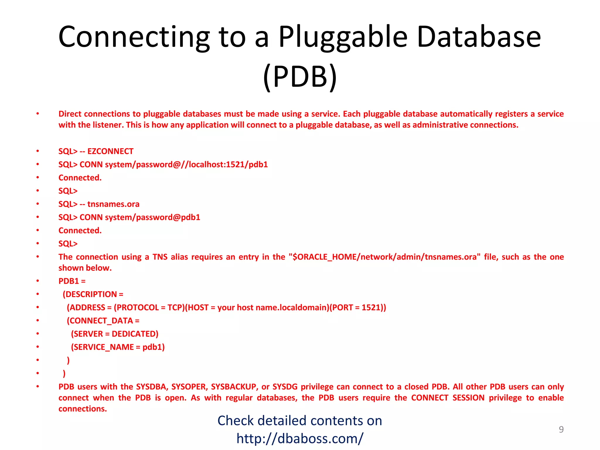 Connecting to a Pluggable Database
(PDB)
• Direct connections to pluggable databases must be made using a service. Each pluggable database automatically registers a service
with the listener. This is how any application will connect to a pluggable database, as well as administrative connections.
• SQL> -- EZCONNECT
• SQL> CONN system/password@//localhost:1521/pdb1
• Connected.
• SQL>
• SQL> -- tnsnames.ora
• SQL> CONN system/password@pdb1
• Connected.
• SQL>
• The connection using a TNS alias requires an entry in the "$ORACLE_HOME/network/admin/tnsnames.ora" file, such as the one
shown below.
• PDB1 =
• (DESCRIPTION =
• (ADDRESS = (PROTOCOL = TCP)(HOST = your host name.localdomain)(PORT = 1521))
• (CONNECT_DATA =
• (SERVER = DEDICATED)
• (SERVICE_NAME = pdb1)
• )
• )
• PDB users with the SYSDBA, SYSOPER, SYSBACKUP, or SYSDG privilege can connect to a closed PDB. All other PDB users can only
connect when the PDB is open. As with regular databases, the PDB users require the CONNECT SESSION privilege to enable
connections.
Check detailed contents on
http://dbaboss.com/
9
 