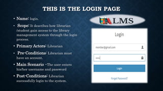 THIS IS THE LOGIN PAGE
• Name: login.
• Scope: It describes how librarian
/student gain access to the library
management system through the login
process.
• Primary Actors: Librarian
• Pre-Conditions: Librarian must
have an account.
• Main Scenario •The user enters
his/her username and password
• Post-Conditions: Librarian
successfully login to the system.
 