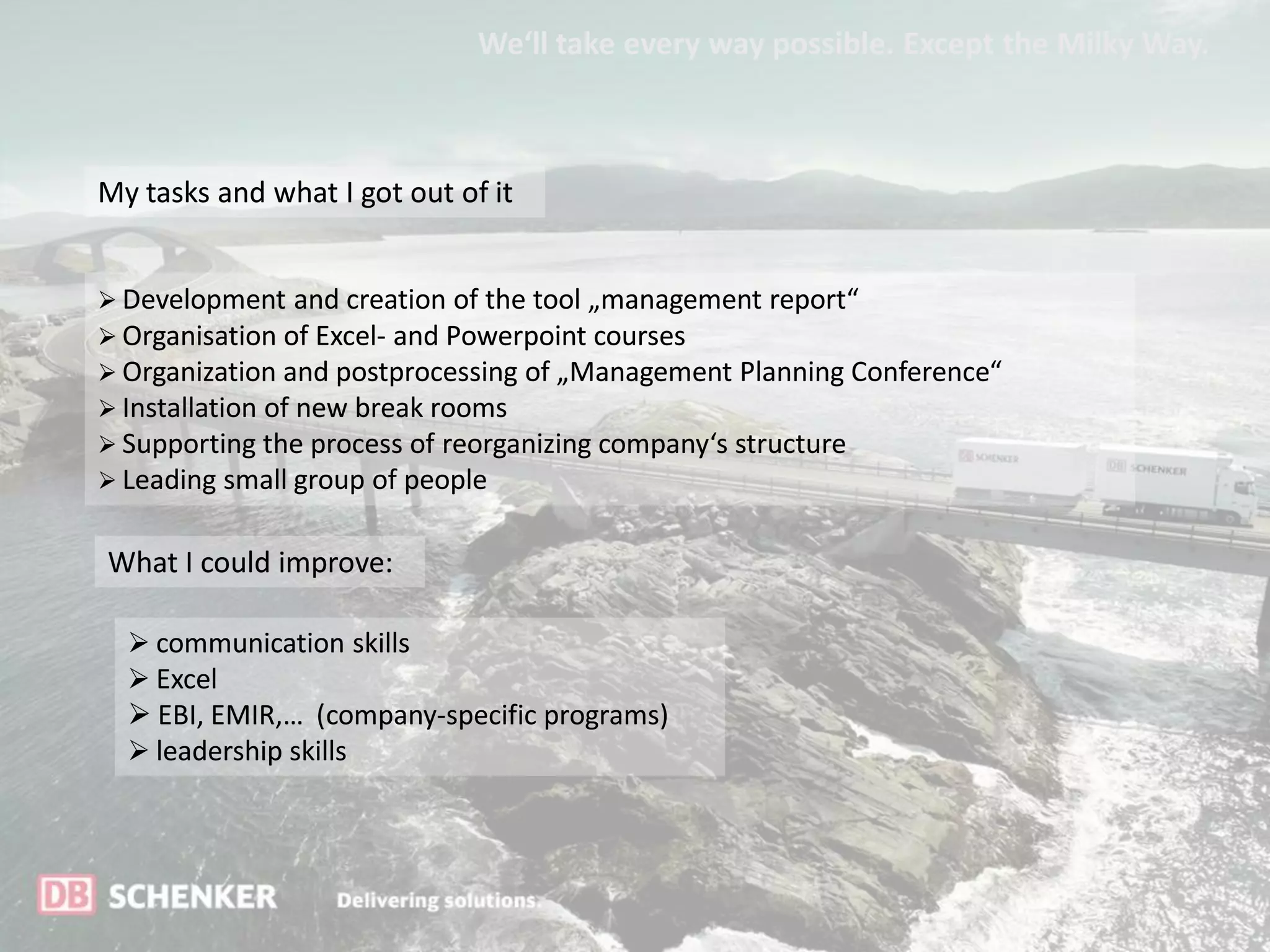 We‘ll take every way possible. Except the Milky Way.



My tasks and what I got out of it


 Development and creation of the tool „management report“
 Organisation of Excel- and Powerpoint courses
 Organization and postprocessing of „Management Planning Conference“
 Installation of new break rooms
 Supporting the process of reorganizing company‘s structure
 Leading small group of people


What I could improve:

   communication skills
   Excel
   EBI, EMIR,… (company-specific programs)
   leadership skills
 