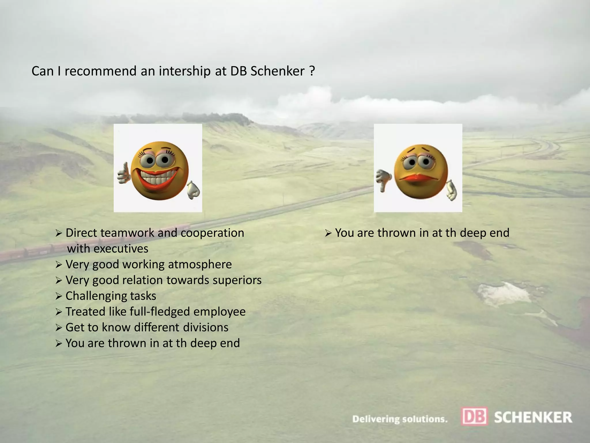 Can I recommend an intership at DB Schenker ?




    Direct teamwork and cooperation             You are thrown in at th deep end
     with executives
    Very good working atmosphere
    Very good relation towards superiors
    Challenging tasks
    Treated like full-fledged employee
    Get to know different divisions
    You are thrown in at th deep end
 