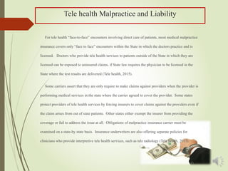 Tele health Malpractice and Liability
For tele health “face-to-face” encounters involving direct care of patients, most medical malpractice
insurance covers only “face to face” encounters within the State in which the doctors practice and is
licensed. Doctors who provide tele health services to patients outside of the State in which they are
licensed can be exposed to uninsured claims, if State law requires the physician to be licensed in the
State where the test results are delivered (Tele health, 2015).
Some carriers assert that they are only require to make claims against providers when the provider is
performing medical services in the state where the carrier agreed to cover the provider. Some states
protect providers of tele health services by forcing insurers to cover claims against the providers even if
the claim arises from out of state patients. Other states either exempt the insurer from providing the
coverage or fail to address the issue at all. Obligations of malpractice insurance carrier must be
examined on a state-by state basis. Insurance underwriters are also offering separate policies for
clinicians who provide interpretive tele health services, such as tele radiology (Tele health, 2015).
 