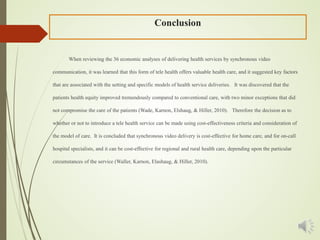 Conclusion
When reviewing the 36 economic analyses of delivering health services by synchronous video
communication, it was learned that this form of tele health offers valuable health care, and it suggested key factors
that are associated with the setting and specific models of health service deliveries. It was discovered that the
patients health equity improved tremendously compared to conventional care, with two minor exceptions that did
not compromise the care of the patients (Wade, Karnon, Elshaug, & Hiller, 2010). Therefore the decision as to
whether or not to introduce a tele health service can be made using cost-effectiveness criteria and consideration of
the model of care. It is concluded that synchronous video delivery is cost-effective for home care, and for on-call
hospital specialists, and it can be cost-effective for regional and rural health care, depending upon the particular
circumstances of the service (Waller, Karnon, Elashaug, & Hiller, 2010).
 