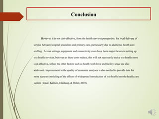 However, it is not cost-effective, from the health services perspective, for local delivery of
service between hospital specialists and primary care, particularly due to additional health care
staffing. Across settings, equipment and connectivity costs have been major factors in setting up
tele health services, but even as these costs reduce, this will not necessarily make tele health more
cost-effective, unless the other factors such as health workforce and facility space are also
addressed. Improvement in the quality of economic analyses is also needed to provide data for
more accurate modeling of the effects of widespread introduction of tele health into the health care
system (Wade, Karnon, Elashaug, & Hiller, 2010).
Conclusion
 