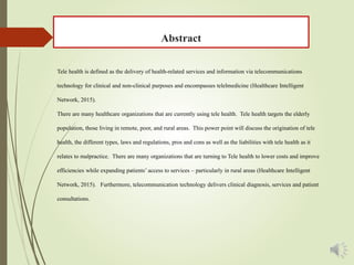 Abstract
Tele health is defined as the delivery of health-related services and information via telecommunications
technology for clinical and non-clinical purposes and encompasses telelmedicine (Healthcare Intelligent
Network, 2015).
There are many healthcare organizations that are currently using tele health. Tele health targets the elderly
population, those living in remote, poor, and rural areas. This power point will discuss the origination of tele
health, the different types, laws and regulations, pros and cons as well as the liabilities with tele health as it
relates to malpractice. There are many organizations that are turning to Tele health to lower costs and improve
efficiencies while expanding patients’ access to services – particularly in rural areas (Healthcare Intelligent
Network, 2015). Furthermore, telecommunication technology delivers clinical diagnosis, services and patient
consultations.
 